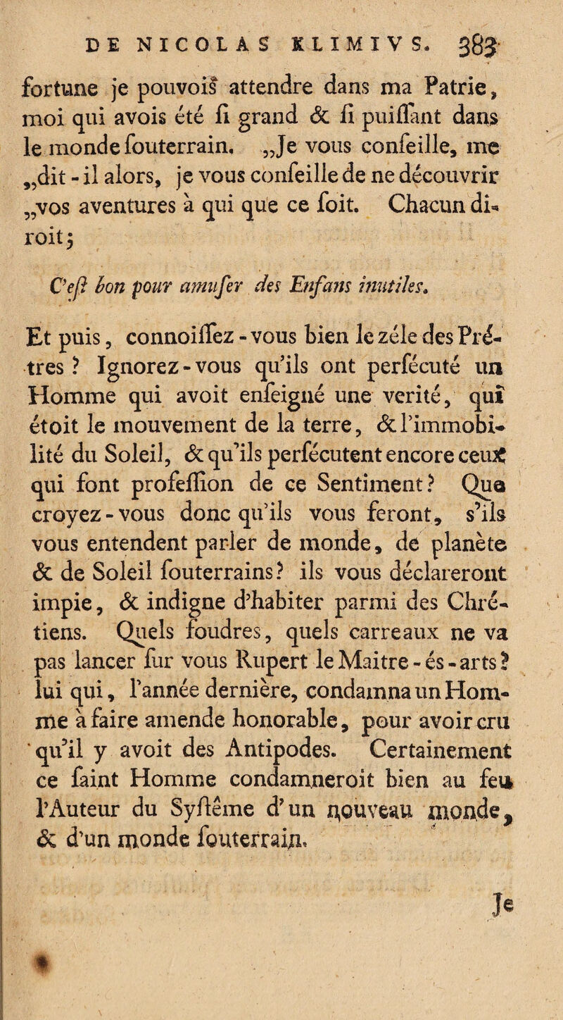 fortune je pouvois attendre dans ma Patrie, moi qui avois été fi grand Sc fi puiflant dans le monde fouterrain. „Je vous confeille, me „dit - il alors, je vous confeilie de ne découvrir „vos aventures à qui que ce foit. Chacun dR roitj Ceft bon pour amufer des Enfans inutiles» Et puis, connoiflez - vous bien le zélé des Prê¬ tres ? Ignorez-vous qu’ils ont perfécuté un Homme qui avoit enfeigné une vérité, qui étoit le mouvement de la terre, & l’immobi¬ lité du Soleil, & qu’ils perfécutent encore ceiuC qui font profeflion de ce Sentiment? Qua croyez-vous donc qu’ils vous feront, s’ils vous entendent parler de monde, de planète & de Soleil fouterrains ? ils vous déclareront impie, & indigne d’habiter parmi des Chré¬ tiens. Quels foudres, quels carreaux ne va pas lancer fur vous Rupert leMaitre-és-artsB lui qui, Tannée dernière, condamna un Hom¬ me à faire amende honorable, pour avoir cru qu’il y avoit des Antipodes. Certainement ce faint Homme condamneroit bien au feu l’Auteur du Syfiême d’un nouveau monde, & d’un monde fouterrain» Je