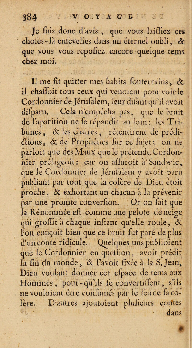 Je fuis donc d’avis , que vous laiïïiez ces choies - là enievelies dans un éternel oubli, de que vous vous repofiez encore quelque tems chez moi. JT ^ r . , » / • , Il me fit quitter mes habits fouterrains, de il chaffoit tous ceux qui venoient pour voir le Cordonnier de Jérufalem, leur difant qu’il avoit difparu. Cela n’empécha pas, que le bruit de l’aparition ne fe répandit au loin: les Tri¬ bunes , de les chaires, retentirent de prédi¬ ctions, de de Prophéties fur ce fujet; on ne parloit que des Maux que le prétendu Cordon¬ nier préiageoit: car on afiuroit à'Sandwic, que le Cordonnier de Jérufalem y avoit paru publiant par tout que la colère de Dieu étoit proche, de exhortant un chacun à la prévenir par une promte converfion. Or on fait que la Kénommée efi: comme une pelote de neige qui grofiit à chaque infiant qu’elle roule, de l’on conçoit bien que ce bruit fut paré de plus d’un conte ridicule. Quelques unspublioient que le Cordonnier en queflion, avoit prédit la fin du monde, de Pavoit fixée à la S, Jean, Dieu voulant donner cet elpace de tems aux Hommes , pouf-qu’ils fe convertilTent, s’ils nevouloient être confiâmes par le feu de fa co¬ lère. D’autres ajoutoient plulieurs coiftes ' * dans * •