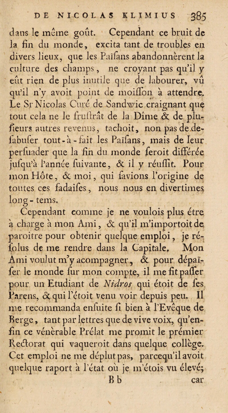 dans le meme goût. Cependant ce bruit de la fin du monde, excita tant de troubles en divers lieux, que les Païfans abandonnèrent la culture des champs, ne croyant pas qu’il y eût rien de plus inutile que de labourer, vû qu’il n’y avoit point de moiffon à attendre. Le Sr Nicolas Curé de Sandwic craignant que tout cela ne le frufirât de la Dîme & de plu- fieurs autres revenus, tachoit, non pas de de- labufer tout-à-fait les Païfans, mais de leur perfuader que la fin du monde feroit différée julqu’a l’année fuivante, 6c il y réufïît. Pour mon Hôte, 6c moi, qui lavions l’origine de toutes ces fadaifes, nous nous en divertimes long - tems. Cependant comme je ne voulois plus être a charge à mon Ami, 6c qu’il m’importoitde paroitre pour obtenir quelque emploi, je ré- fokis de me rendre dans la Capitale* Mon Ami voulut m?y acompagner, 6c pour dépaï- fer le monde fur mon compte, il mefitpaffer pour un Etudiant de Nidros qui étoit de fes Parens, 6c qui Pétoit venu voir depuis peu. Il me recommanda enfui te fi bien à l’Evêque de Berge, tant par lettres que de vive voix, qu’en- fin ce vénérable Prélat me promit le premier Redorât qui vaqueroit dans quelque collège. Cet emploi ne me déplut pas, parcequ’il avoit quelque raport à Pétât où je m’étois vu élevé; B b car