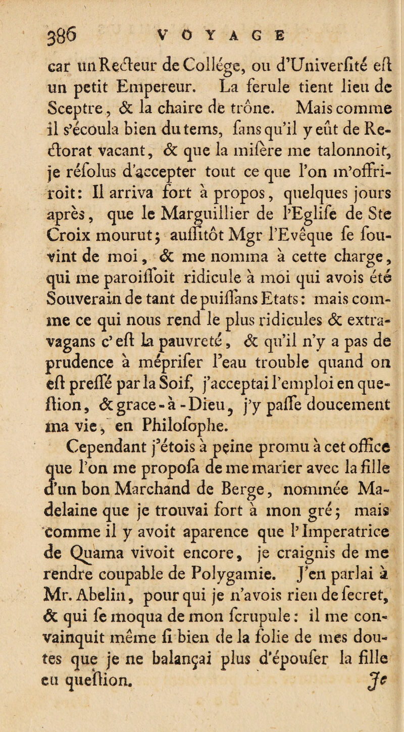 car lüiRecleur de College, ou d’Univerfité eft un petit Empereur. La ferule tient lieu de Sceptre, de la chaire de trône. Mais comme il s’écoula bien du teins, fans qu’il y eût de Re- (ftorat vacant, de que la mifère me talonnoit, je réfolus d’accepter tout ce que l’on m’offri- roit: Il arriva fort à propos, quelques jours après, que le Marguillier de l’Eglife de Ste Croix mourut 5 auffttôt Mgr l’Evêque fe fou- vint de moi, de me nomma à cette charge, qui me paroifioit ridicule a moi qui avois été Souverain de tant de puillans Etats : mais com¬ me ce qui nous rend le plus ridicules de extra- vagans c’ eft la pauvreté, de qu’il n’y a pas de prudence à méprifer Peau trouble quand on eft prefle par la Soif, j’acceptai l’emploi en que- ftion, de grâce - à - Dieu 5 j’y pafle doucement ma vie f en Philofophe. Cependant j’étois a peine promu à cet office que l’on me propofa de me marier avec la fille a un bon Marchand de Berge, nommée Ma- delaine que je trouvai fort à mon gré ; mais comme il y avoit aparence que 1’ Imperatrice de Quama vivoit encore, je craignis de me rendre coupable de Polygamie. J’en parlai à Mr. Abelin, pour qui je n’a vois rien de fecret, de qui fe moqua de mon fcrupule : il me con¬ vainquit même fi bien de la folie de mes dou¬ tes que je ne balançai plus d'époufer la fille eu queftion. Je