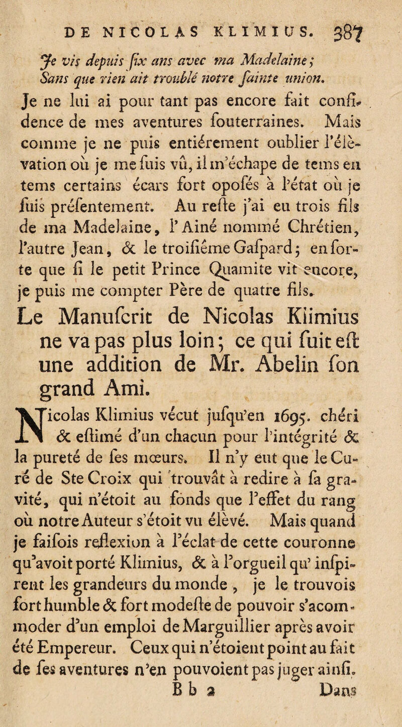 DE NICOLAS KL IM I CT S. 38? ye vis depuis fix ans avec ma Madelaine ; Sans que rien ait troublé notre J’aime union. Je ne lui ai pour tant pas encore fait confh dence de mes aventures fouterraines. Mais comme je ne puis entièrement oublier l’élé¬ vation ou je me fuis vu, ilm echape de tems en tems certains écars fort opofés à l’état ou je fuis préfentement. Au refie j’ai eu trois fils de ma Madelaine, P Aine nommé Chrétien, Pautre Jean, 6c le troifiême Gafpard; en for¬ te que fi le petit Prince Quamite vit encore, je puis me compter Père de quatre fils* Le Maaufcrit de Nicolas Kiimius ne va pas plus loin ; ce qui fuit eft une addition de Mr. Abelin fon grand Ami. Nicolas Kiimius vécut jufqu’en 1695. chéri 6c eflimé d’un chacun pour l’intégrité 6c la pureté de fes moeurs. Il n’y eut que le Cu¬ ré de Ste Croix qui trouvât à redire à fa gra¬ vité, qui n’étoit au fonds que Peffet du rang où notre Auteur s’étoit vu élève. Mais quand je faifois reflexion à l’éclat de cette couronne qu’avoit porté Kiimius, 6c à l’orgueil qu’ infpi» rent les grandeurs du monde , je le trouvois fort humble 6c fort modefle de pouvoir s’acom* moder d’un emploi deMarguillier après avoir été Empereur. Ceux qui n’étoient point au fai t de fes aventures n’en pouvoient pas juger ainfi. B b a Dans