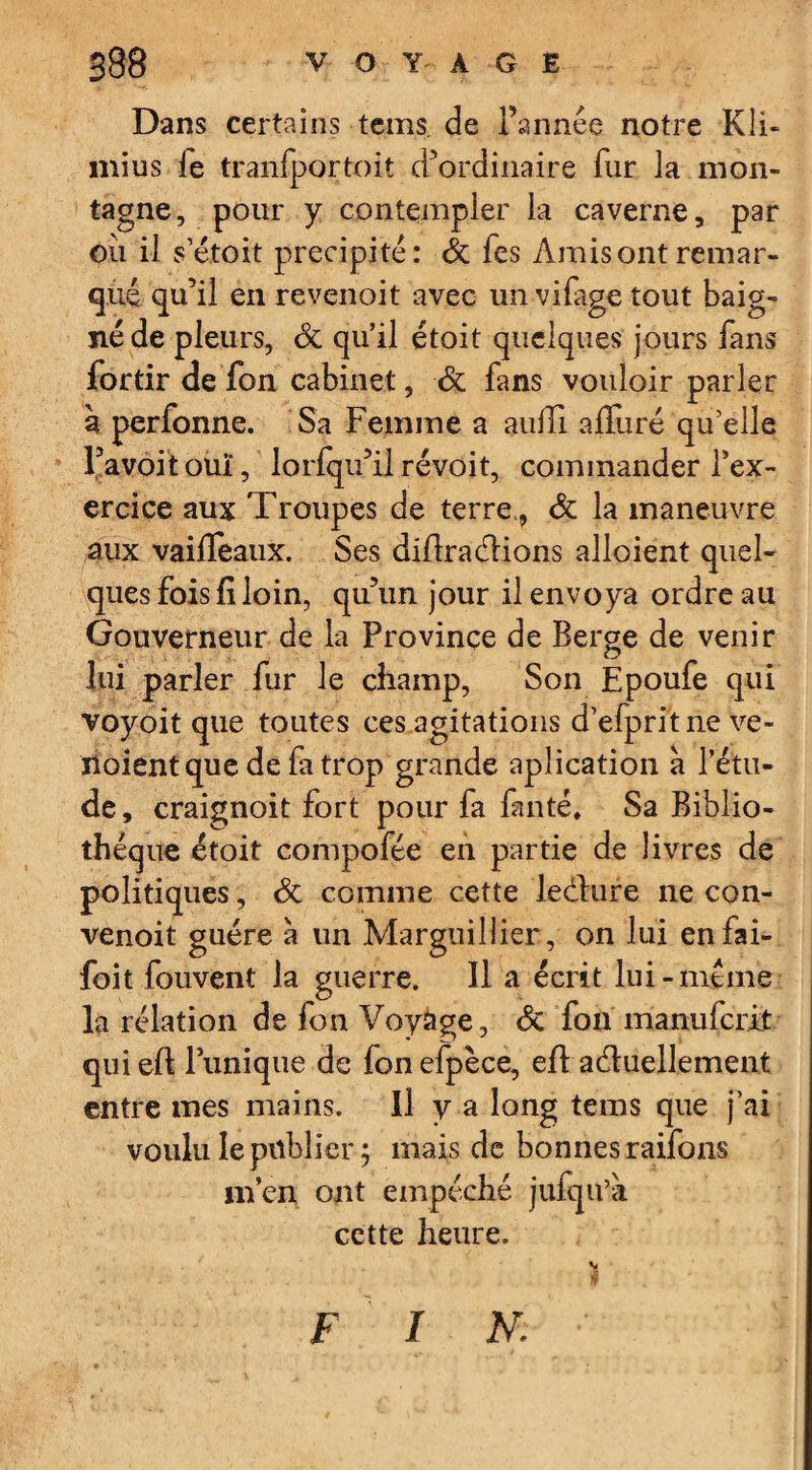 Dans certains tems. de Tannée notre Kli- mius fe tranfportoit d’ordinaire fur la mon¬ tagne, pour y contempler la caverne, par Ou il s’étoit précipité: St fes Amis ont remar¬ qué qu’il en revenoit avec un vifage tout baig¬ né de pleurs, St qu’il étoit quelques jours fans fortir de fon cabinet, St fans vouloir parler à perfonne. Sa Femme a aulTi afliiré qu’elle Tavoit ouï, lorfqu’il révoit, commander Tex- ercice aux Troupes de terre., St la maneuvre aux vaifTeaux. Ses diftraCtions alloient quel¬ ques fois fi loin, qu’un jour il envoya ordre au Gouverneur de la Province de Berge de venir lui parler fur le champ, Son Époufe qui voyoit que toutes ces agitations d’efpritne ve- ïioientque de la trop grande aplication à l’étu¬ de, craignoit fort pour fa fauté. Sa Biblio¬ thèque étoit compofée en partie de livres de politiques, St comme cette ledhire ne con- venoit guère à un Mar gui Hier, on lui enfai- foit fouvent la guerre. Il a écrit lui-meme la relation de fon Voyage, St fou manufcrit quieft Tunique de fonefpèce, eft actuellement entre mes mains. Il y a long tems que j’ai voulu le publier ; mais de bonnes raifons m’en ont empêche jufqu’a cette heure. F I N; v I