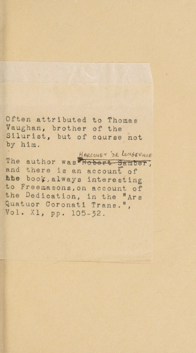 Often attributed to Thomas Vaughan, brother of the Silurist, but of course not by him. The author was^l4tH»brt' 'DaCTgF; and there is an account of fate boo’#, always interesting to Freemasons,on account of the dedication, in the '*Are Quatuor Coronati Trane.”, Vol. XI, pp. 105-52.