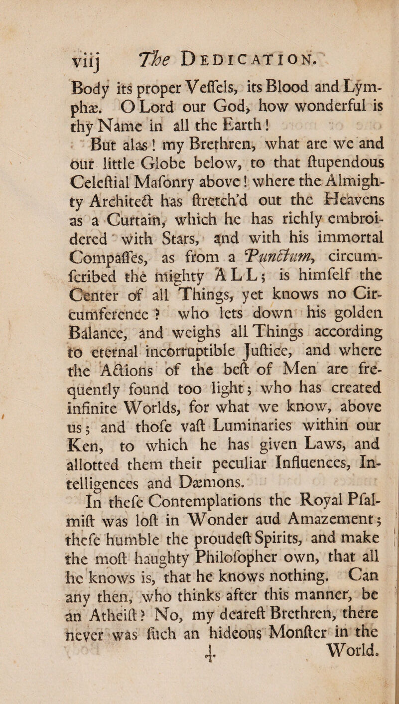 Body its proper Veffels, its Blood andLym- phse. O Lord our God> how wonderful is thy Name in all the Earth! But alas! tny Brethren, what are we and our little Globe below, to that ftupendous Celcftial Mafonry above! where the Almigh¬ ty Architeft has ftreteh’d out the Heavens as a Curtain, which he has richly embroi¬ dered' with Stars, and with his immortal Compafles, as from a Tm^um, circum- feribed the mighty ALL; is himfelf the Center of all Things, yet knows no Cir- tumference ? who lets down his golden Balance, and weighs all Things according to eternal incorruptible Juftice, and where the Aftions of the beft of Men arc fre¬ quently found too light; who has created infinite Worlds, for what we know, above us; and thofe vaft Luminaries within our Ken, to which he has given Laws, and allotted them their peculiar Influences, In¬ telligences and Dtemons. In thefe Contemplations the Royal Pfal- mift was loft in Wonder aud Amazement; thefe humble the proudeft Spirits, and make | the moft haughty Philofopher own, that all he knows is, that he knows nothing. Can any then, who thinks after this manner, be an Atheift ? No, my deareft Brethren, there never was filch an hideous Monfter in the 4. World.