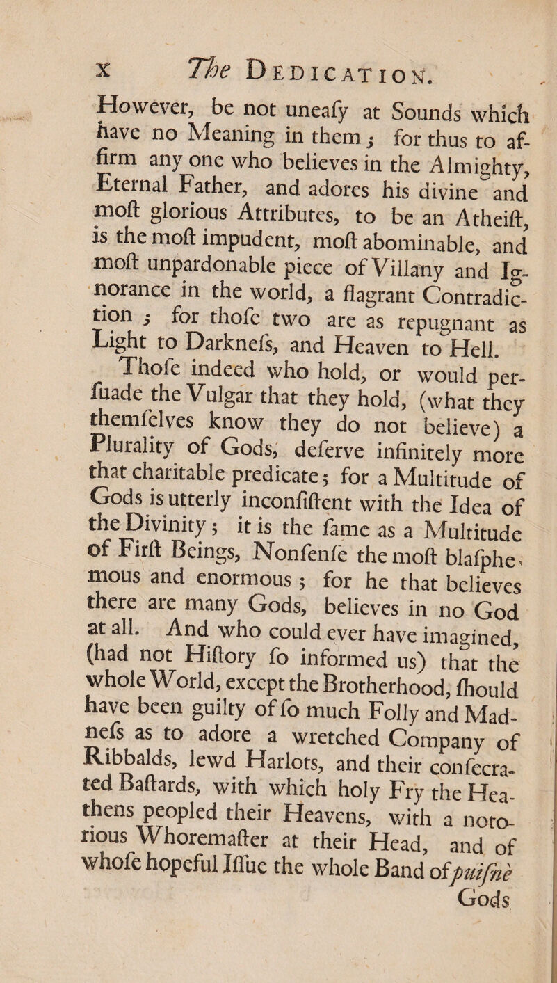 However, be not uneafy at Sounds which have no Meaning in them j for thus to af¬ firm any one who believes in the Almighty, Eternal Father, and adores his divine and moft glorious Attributes, to be an Atheift, is the moft impudent, moft abominable, and’ moft unpardonable piece of Villany and Ig¬ norance in the world, a flagrant Contradic¬ tion i for thofe two are as repugnant as Light to Darknefs, and Heaven to Hell. Thofe indeed who hold, or would per- fiiade the Vulgar that they hold, (what they themlelves know they do not believe) a Plurality of Gods, deferve infinitely more that charitable predicate; for a Multitude of Gods is utterly inconfiftent with the Idea of the Divinity; it is the fame as a Multitude of Firft Beings, Nonfenle the moft blafphe. mous and enormous; for he that believes there are many Gods, believes in no God at all. And who could ever have imagined, (had not Hiftory fo informed us) that the whole Wodd, except the Brotherhood, fiiould have been guilty of fo much Folly and Mad- i nefs as ^to adore a wretched Company of ' Ribbalcis, lewd Harlots, and their confecra- ' ted Baftards, with which holy Fry the Ffea- thens peopled their Heavens, with a not^ nous Whoremafter at their Head, and of whofehopeful Ilfue the whole Band oipuifn'e Gods