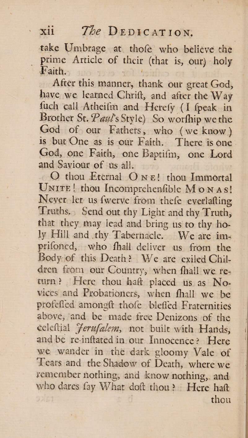 take Umbrage at thofe wbo believe the prime Article of their (that is, our) holy Faith, After this manner, thank our great God, have we learned Chrift, and after the Way fuch call Atheifm and Herefy (I fpeak in Brother St. haul's Style) So worfliip we the God of our Fathers, who (we know ) is but One as is our Faith. There is one God, one Faith, one Baptifm, one Lord and Saviour of us all. O thou Eternal One! thou Immortal Unite ! thou Incomprehenfible Monas! Never let us fwerve from thefe everlafting Truths. Send out thy Light and thy Truth, that they may lead and bring us to thy ho¬ ly Hill and .thy Tabernacle. We are im-. prifoned, who fliall deliver us from the Body of this Death We are exiled Chil¬ dren from our Country, when fliall we re- 'tiirn ? Here thou haft placed us as No¬ vices and Probationers, when fliall we be profefted amongft thofe blefled Fraternities above, and be made tree Denizons of the . celeftiai Jerufaleni:, not built with Hands, i and be re-inflated in our Innocence ? Here ' we wander in the dark gloomy Vale of rears and the Shadow of Death, where we remember nothing, and know nothing,, and who dares fay What doft thou > Here haft thou