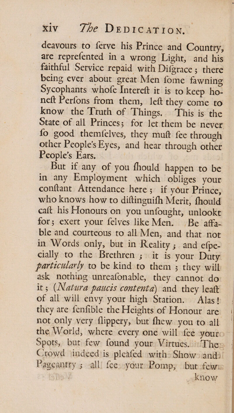 deavours to ferve his Prince and Country, are reprefented in a wrong Light, and his faithful Service repaid with Difgrace; there being ever about great Men fome fawning Sycophants whofe Intereft it is to keep ho- neft Perfons from them, left they come to know the Xruth of Xhings. Xhis is the State of all Princes; for let them be never fo good themfelves, they muft fee through other People’s Eyes, and hear through other People’s Ears. But if any of you Ihould happen to be in any Employment which obliges your conftant Attendance here ; if yOur Prince, who knows how to diftinguilh Merit, fhould call his Honours on you unfought, unlookt for; exert your felves like Men. Be affa¬ ble and courteous to all Men, and that not in Words only, but in Reality j and elpe- cially to the Brethren j it is your Duty particularly to be kind to them ; they will ask nothing unreafonable, they cannot do it; {Natura paucis contenta) and they leaft of all will envy your high Station. Alas ! they are fenfible the Heights of Honour are not only very flippery, but fhew you to all the World, where every one will fee your Spots, but few found your Virtues. Xhe Cirowd indeed is pleafed with Show and Pageantry ; all fee voiir Pomp, but few. know