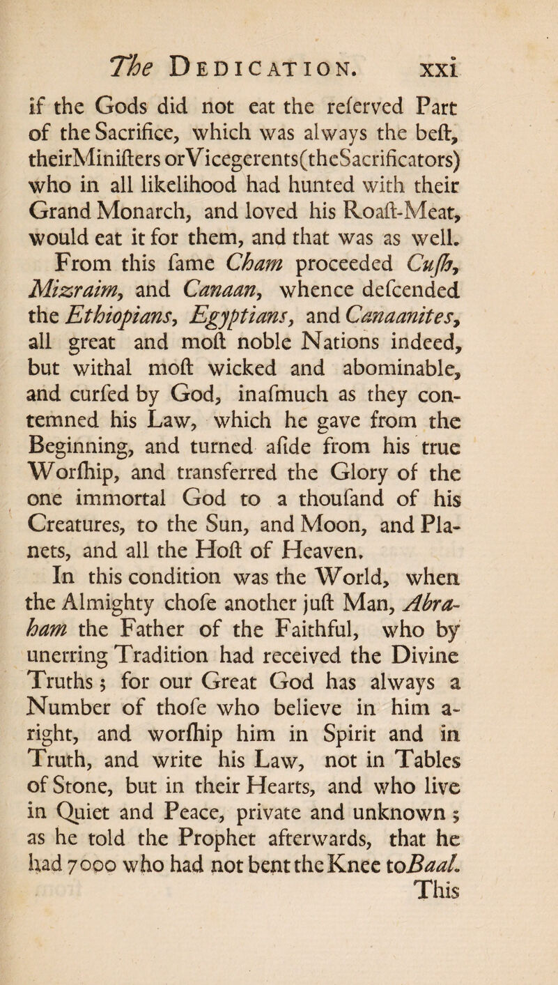 if the Gods did not eat the referved Part of the Sacrifice, which was always the beft, theirMinifters orV icegerents(thcSacrificators) who in all likelihood had hunted with their Grand Monarch, and loved his Roaft-Meat, would eat it for them, and that was as well. From this fame Cham proceeded Cujh^ Mizraimy and Canaan, whence defcended tht Ethiopians, Egyptians, zwACanaaniteSy all great and moft noble Nations indeed, but withal moft wicked and abominable, and curfed by God, inafmuch as they con¬ temned his Law, which he gave from the Beginning, and turned afide from his true Worfhip, and transferred the Glory of the one immortal God to a thoufand of his Creatures, to the Sun, and Moon, and Pla¬ nets, and all the Hoft of Heaven. In this condition was the World, when the Almighty chofe another juft Man, Abra¬ ham the Father of the Faithful, who by unerring Tradition had received the Divine Truths 5 for our Great God has always a Number of thofe who believe in him a- right, and worfliip him in Spirit and in Truth, and write his Law, not in Tables of Stone, but in their Hearts, and who live in Quiet and Peace, private and unknown 5 as he told the Prophet afterwards, that he had 70Q0 who had not bent the Knee toBaaL This