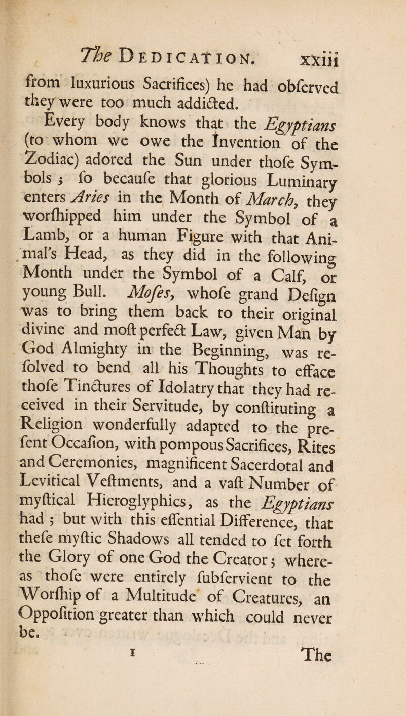 from luxurious Sacrifices) he had obferved they were too much addided. Every body knows that the Egyptians (to-whom we owe the Invention of the Zodiac) adored the Sun under thofe Sym¬ bols i fo becaufe that glorious Luminary enters Aries in the Month of March, they worfliipped him under the Symbol of a Lamb, or a human Figure with that Ani- _ mal s Head, as they did in the following Month under the Symbol of a Calf, or young Bull. Mofes, whofe grand Defign was to bring them back to their original divine and moft perfed Law, given Man by God Almighty in the Beginning, was re- folved to bend all his Thoughts to efface thofe Tindures of Idolatry tha^t they had re¬ ceived in their Servitude, by conftituting a Religion wonderfully adapted to the pre- fent Occalion, with pompous Sacrifices, Rites and Ceremonies, magnificent Sacerdotal and Levitical Veftments, and a vaft Number of myftical Hieroglyphics, as the Egyptians had ; but with this effential Difference, that thefe myftic Shadows all tended to fet forth the Glory of one God the Creator; where¬ as thofe were entirely fubfervient to the Worfhip of a Multitude' of Creatures, an Oppofition greater than which could never be. I The