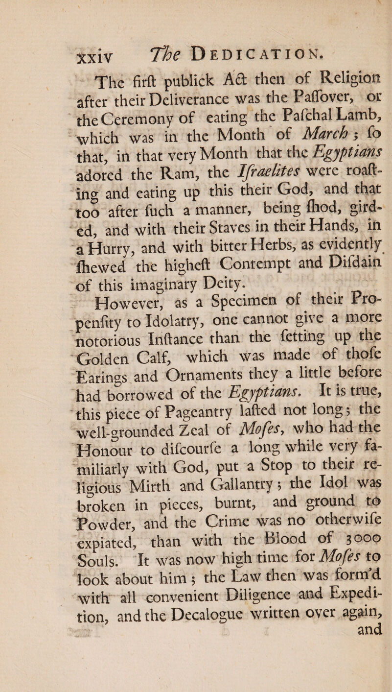 The firft publick Aft then of Religion after their Deliverance was the Paflbver, or the Ceremony of eating the PafchalLamb, which was in the Month of March fo that, in that very Month that the Egyptians adored the Ram, the Ifraelites were roaft- in<^ and eating up this their God, and that too after fuch a manner, being Ihod, gird¬ ed, and with their Staves in their Hands, in a Hurry, and with bitter Herbs, as evidently fhewed the higheft Contempt and Difdain of this imaginary Deity. However, as a Specimen of their Pro- penfity to Idolatry, one cannot give a more notorious Inftance than the fetting up the ' Golden Calf, which was made of thofe Earings and Ornaments they a little before had borrowed of the Egyptians, It is true, this piece of Pageantry lafted not long; the well-grounded Zeal of Mofes, who had the Honour to difcourfe a long while very fa¬ miliarly with God, put a Stop to their re¬ ligious Mirth and Gallantry; the Idol was broken in pieces, burnt, and ground to Powder, and the Crime was no otherwife expiated, than with the Blood of 3^00 Souls. It was now high time for Mofes to look about him ; the Law then was form’d with all convenient Diligence and Expedi- tion> and the Decalogue written over again.