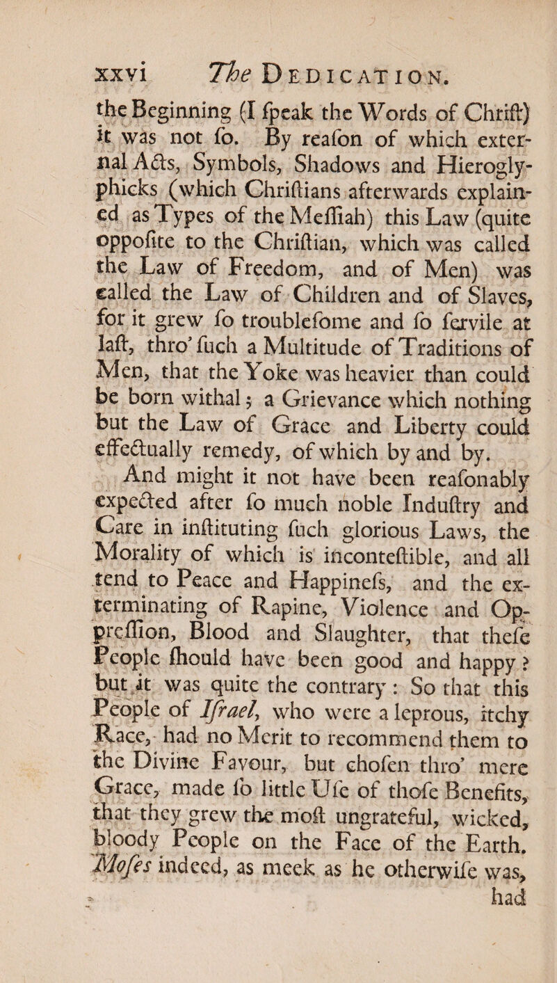 the Beginning (I fpcak the Words of Chrifl:) it was not fo. By reafon of which exter¬ nal Ads, Symbols, Shadows and Hierogly- phieks (which Chriftians afterwards explain¬ ed as Types oftheMeffiah) this Law (quite oppofite to the Chriftian, which was called the Law of Freedom, and of Men) was called the Law of Children and of Slaves^ for it grew fo troublefome and fo fervile at laft, throTuch a Multitude of Traditions of Men, that the Yoke was heavier than could be born withal 5 a Grievance which nothing but the Law of Grace and Liberty could cfFedually remedy, of which by and by. And might it not have been reafonably expeded after fo much noble Induftry and Care in inftituting fuch glorious Laws, the Morality of which is inconteftible, and all tend to Peace and Happinefs, and the ex¬ terminating of Rapine, Violence and Op- prellion. Blood and Slaughter, that thefe People fliould have been good and happy ? bnt k was quite the contrary: So that this People of Ifraely who were a leprous, itchy Race, had no Merit to recommend them to the Divine Favour, but chofen thro’ mere Grace, made fo little Uie of thofe Benefits,^ that they grew the moft ungrateful, wicked, bloody People on the Face of the Earth, Mofes indeed, as meek as he otherwife was, had