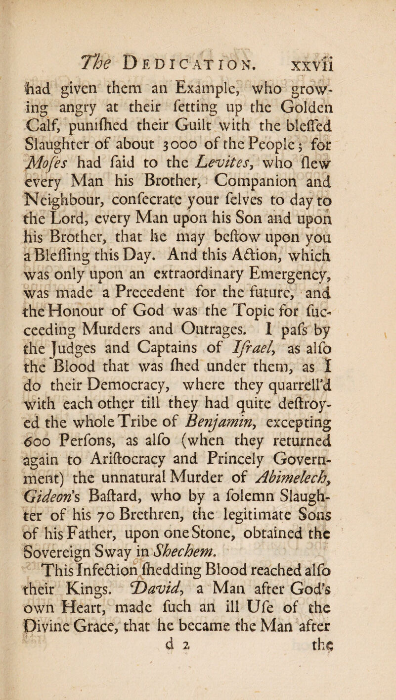 had given them an Example, who grow¬ ing angry at their fetting up the Golden Calf, punifhed their Guilt with the bleffed Slaughter of about 3000 of the People 3 for Mofes had faid to the LeviteSy who flew every Man his Brother, Companion and Neighbour, confecrate your felves to day to the Lord, every Man upon his Son and upon his Brother, that he may beftow upon you a Blelling this Day. And this Aftion, which was only upon an extraordinary Emergency, was made a Precedent for the future, and the Honour of God was the Topic for fuc- ceeding Murders and Outrages. 1 pafs by the Judges and Captains of Ifraeh as alfo the Blood that was flied under them, as I do their Democracy, where they quarrelfd with each other till they had quite deftroy- ed the whole Tribe of Benjamiriy excepting <500 Perfons, as alfo (when they returned again to Ariftocracy and Princely Govern¬ ment) the unnatural Murder of Abimelechy Gideons Baftard, who by a folemn Slaugh¬ ter of his 70 Brethren, the legitimate Sons of his Father, upon one Stone, obtained the Sovereign Swayjn Shechem, This Infedion ihedding Blood reached alfo their Kings. T>avidy a Man after God'S own Heart, made fuch an ill Ufe of the Divine Grace, that he became the Man after d 2 the