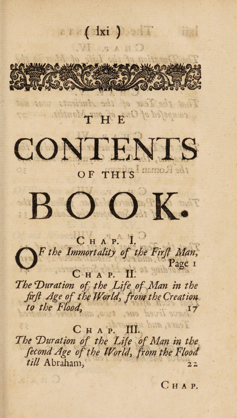 t h; c H A p. i.' , - ,F the Immortality of the TirJl Man^ C H A P. H: — ^ The Duration ofi the fife of M in the fir ft Age of t%^Worldy tfomtheCreatioTt to the Floody \ ‘ ' ' \f ■ ^ ■ .. . Chap. lit.  The Duration of the Ltfe of Man in the fecondAge of the Worldy from the Flood till Abraham/