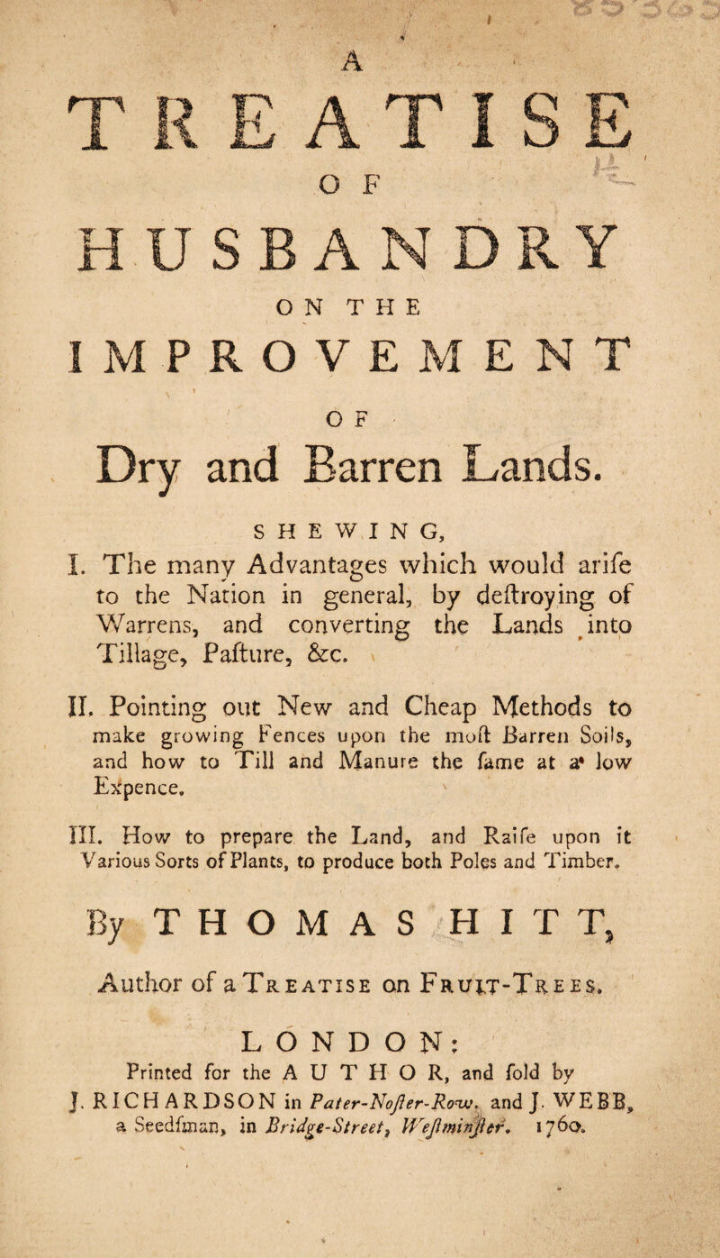 A HUSBANDRY ON THE IMPROVEMENT \ 1 O F Dry and Barren Lands. SHEWING, I. The many Advantages which would arife to the Nation in general, by deftroying of Warrens, and converting the Lands into Tillage, Pafture, &c. IL Pointing out New and Cheap Methods to make growing Fences upon the mod Barren Soils, and how to Till and Manure the fame at a* low Expence, III. How to prepare the Land, and Raife upon it Various Sorts of Plants, to produce both Poles and Timber, By THOMAS HITT, Author of aTREATisE on Fruit-Trees. LONDON: Printed for the AUTHOR, and fold by J. RICHARDSON in Pater-NoJler-Rovj. and J. WEBB, a Seedfman, in Bridge-Street, U,reji?ninjier. 1760. 4 I