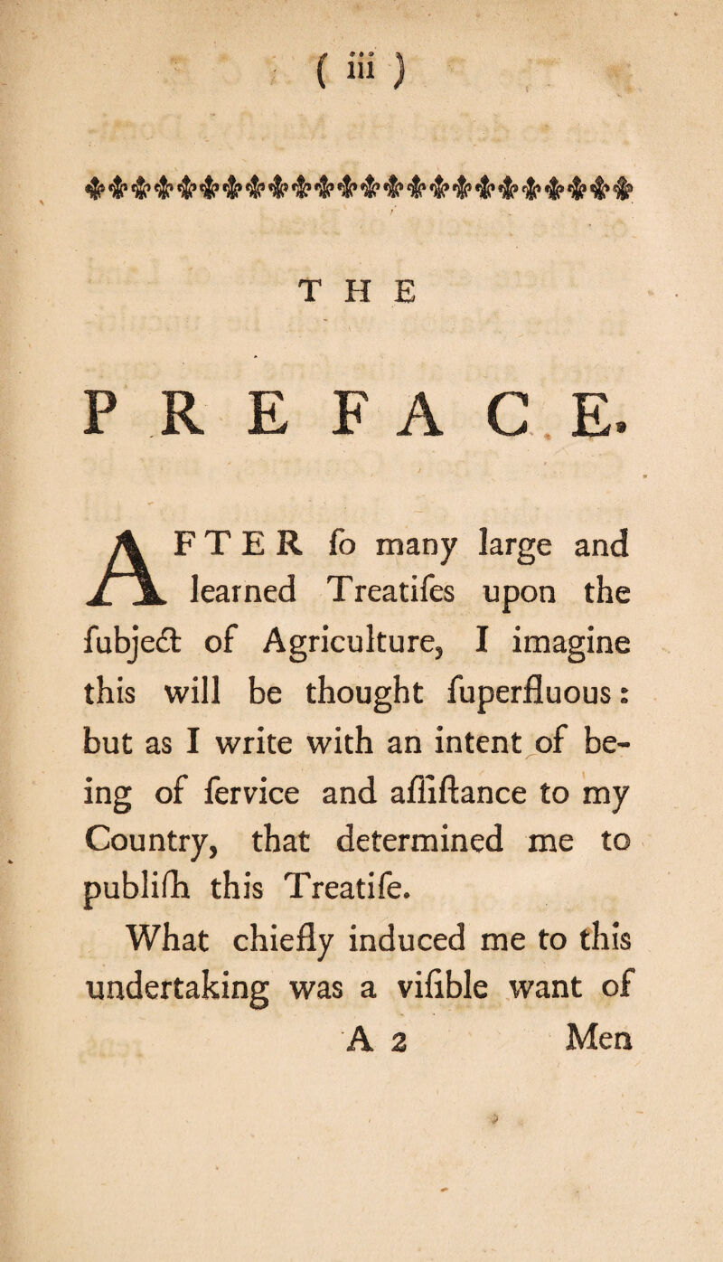 THE PREFACE. I * » AFTER fo many large and learned Treatifes upon the fubjeft of Agriculture, I imagine this will be thought fuperfluous: but as I write with an intent of be¬ ing of fervice and afliftance to my Country, that determined me to publish this Treatife. What chiefly induced me to this undertaking was a viflble want of A 2 Men