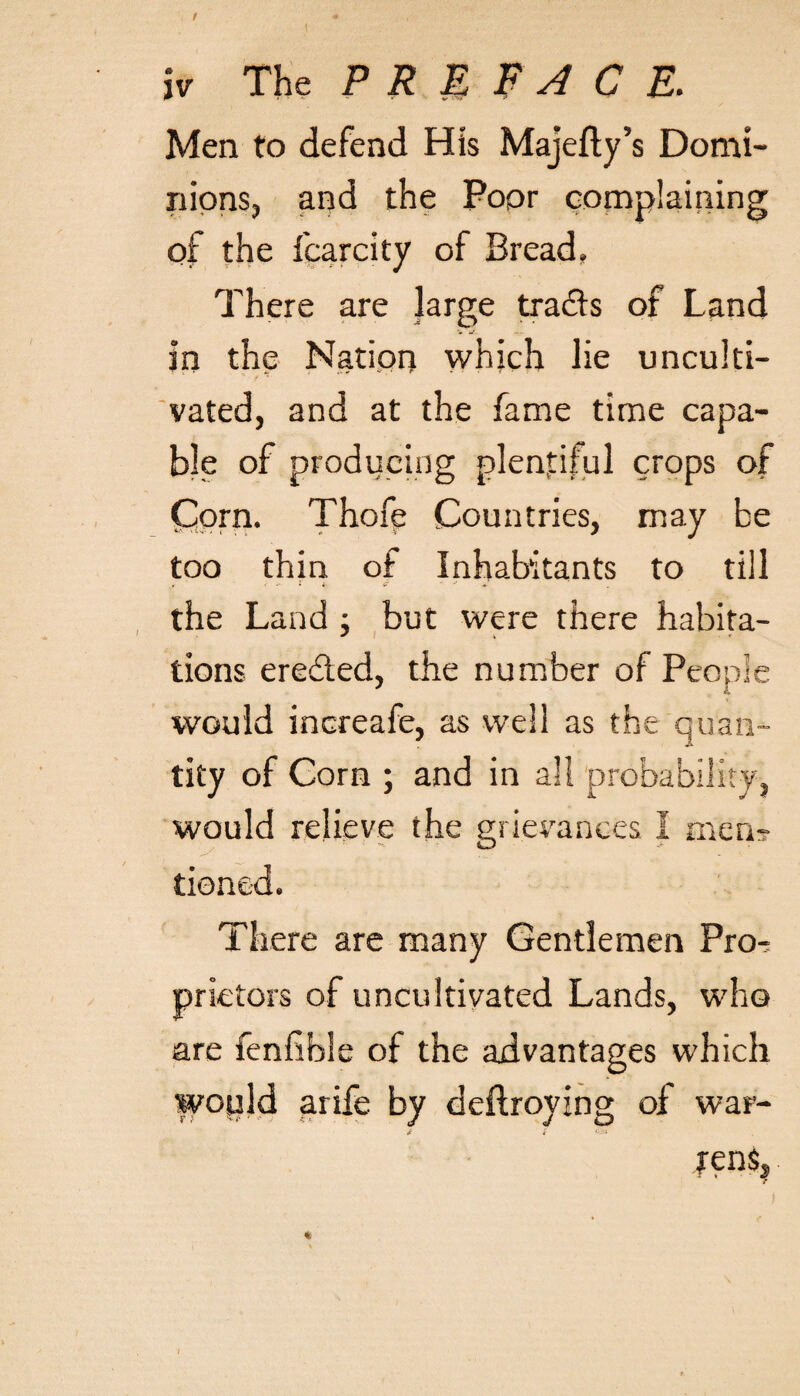 \ f iv The P R M FA C E. Men to defend His Majefty’s Domi¬ nions, and the Poor complaining of the fcarcity of Bread. There are large tra&s of Land v u in the Nation which lie unculti- vated, and at the fame time capa¬ ble of producing plentiful crops of Corn. Thofe Countries, may be too thin of Inhabitants to till the Land ; but were there habita¬ tions ere&ed, the number of People would increafe, as well as the quan¬ tity of Corn ; and in all probability, would relieve the grievances I men¬ tioned. There are many Gentlemen Pro-^ prietors of uncultivated Lands, who are fenfible of the advantages which would arife by deftroying of war- fens.