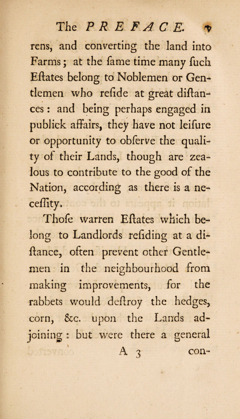 The PREFACE. ■% A rens, and converting the land into Farms; at the fame time many fuch Eftates belong to Noblemen or Gen¬ tlemen who refide at great diftan- ces: and being perhaps engaged in publick affairs, they have not leifure or opportunity to obferve the quali¬ ty of their Lands, though are zea¬ lous to contribute to the good of the Nation, according as there is a ne- ceffity. Thofe warren Eftates which be¬ long to Landlords refiding at a di- ftance, often prevent other Gentle¬ men in the neighbourhood from making improvements, for the rabbets would deftroy the hedges, corn, &c. upon the Lands ad¬ joining : but were there a general 3 con-