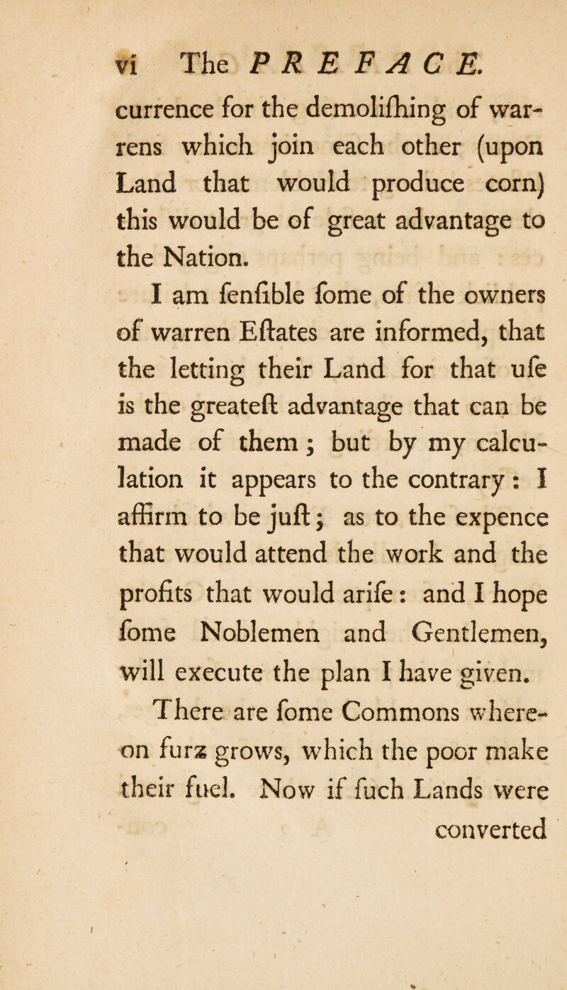 currence for the demolifhing of war¬ rens which join each other (upon Land that would produce corn) this would be of great advantage to the Nation. I am fenfible fome of the owners of warren Eftates are informed, that the letting their Land for that ufe is the greateft advantage that can be made of them; but by my calcu¬ lation it appears to the contrary : I affirm to be juft; as to the expence that would attend the work and the profits that would arife: and I hope fome Noblemen and Gentlemen, will execute the plan I have given. There are fome Commons where¬ on furs grows, which the poor make their fuel. Now if fuch Lands were converted % \