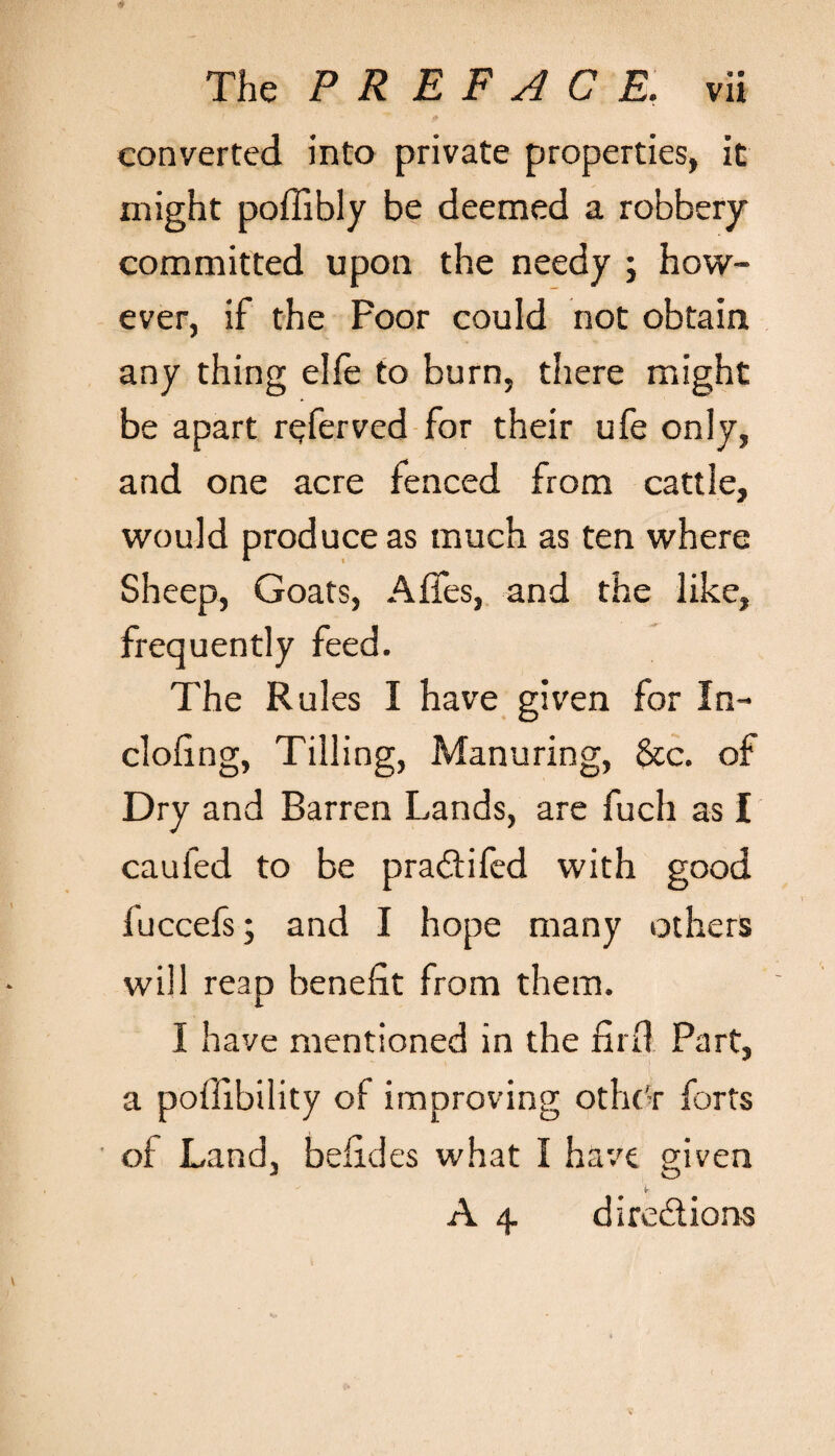 converted into private properties, it might poflibly be deemed a robbery committed upon the needy ; how¬ ever, if the Poor could not obtain any thing elfe to burn, there might be apart referved for their ufe only, and one acre fenced from cattle, would produce as much as ten where Sheep, Goats, Affes, and the like, frequently feed. The Rules I have given for In- doling, Tilling, Manuring, &c. of Dry and Barren Lands, are fuch as I caufed to be pra&ifed with good fuccefs; and I hope many others will reap benefit from them. I have mentioned in the firfi Part, a poffibility of improving othc'r forts of Land, befides what I have given A 4. directions