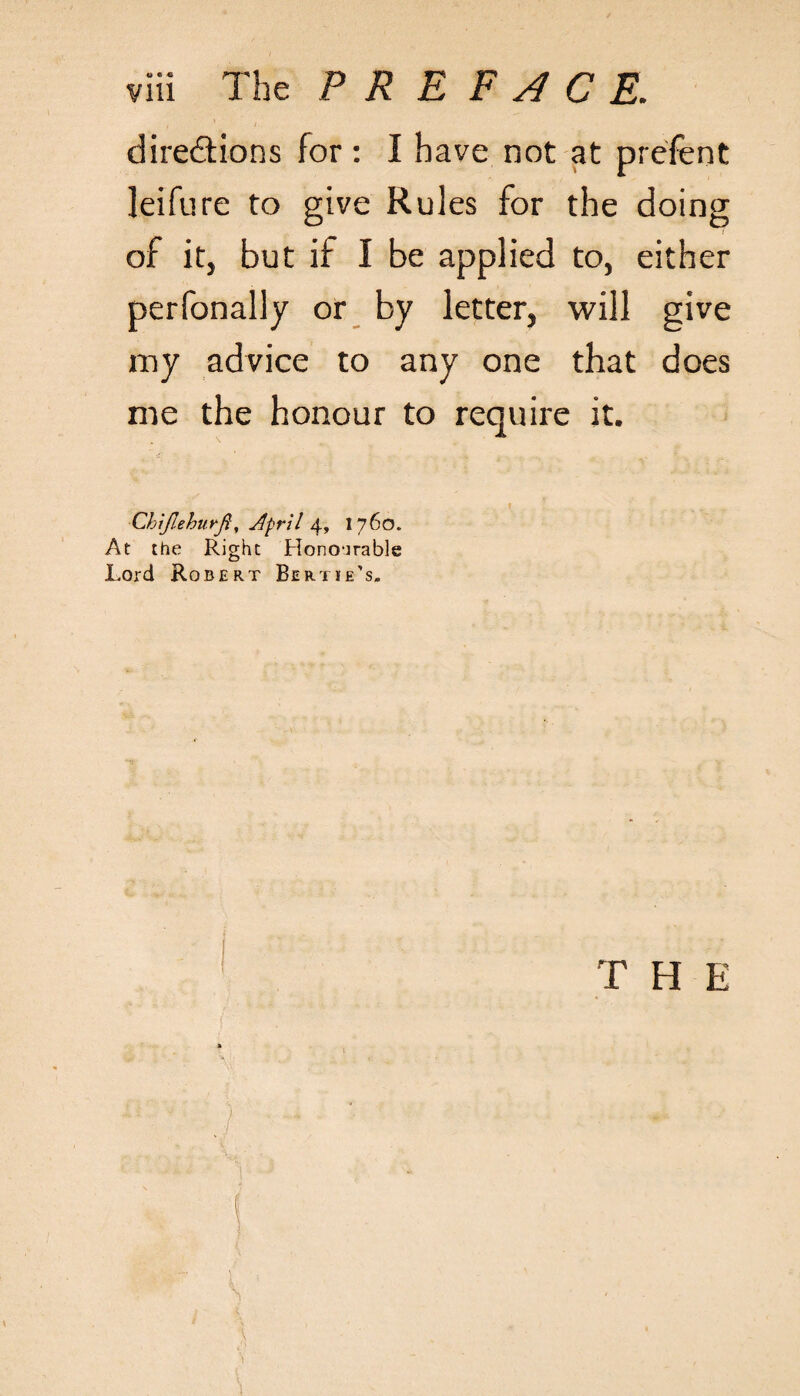 directions for : I have not at prefent leifure to give Rules for the doing 7 of it, but if I be applied to, either perfonally or by letter, will give my advice to any one that does me the honour to require it. ■Chijlehurft, Jlpril 4, 1760. At the Right Honourable Lord Robert Bertie’s. T H E * ) ... ■. •*
