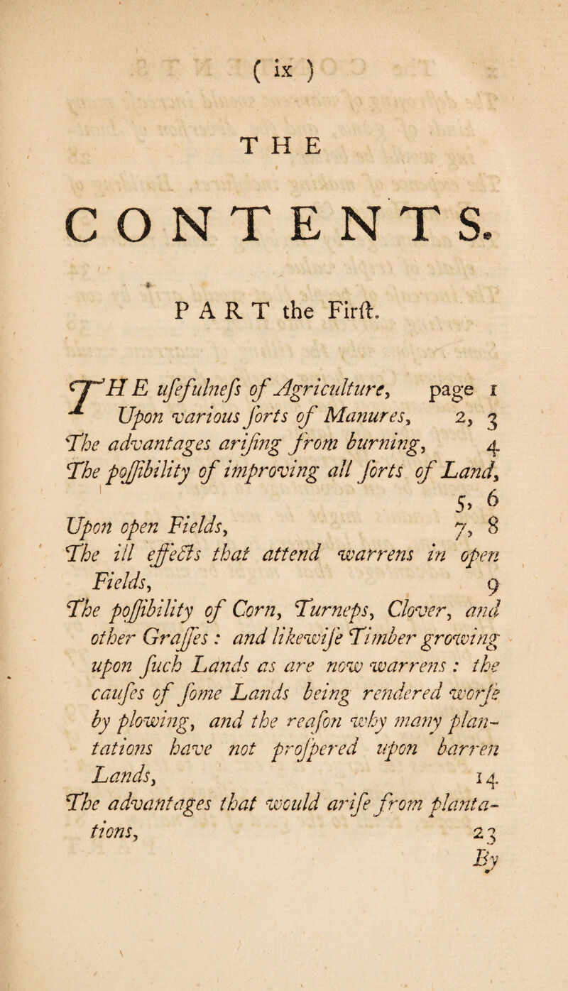 THE I , CONTENTS J ' I ' . _ . ‘i \ A • fc- PART the Firft. 7, / > CTJ IIE ufefulnefs of Agriculture, page i ^ Upon various forts of Manures, 2, 3 ‘The advantages arifng from burnings 4 The pojjibility of improving ail forts of Land, 5 Upon open Fields, The ill effects that attend warrens in open Fields, 9 The pofibility of Corn, Turneps, Clover, other Grafes : and likewife Timber growing upon fuch Lands as are now warrens : the caufes of fome Lands being rendered worts by plowing, the reafon why many plan¬ tations have not profpered upon barren Lands j 14 The advantages that would arife from planta¬ tions, 2 ^