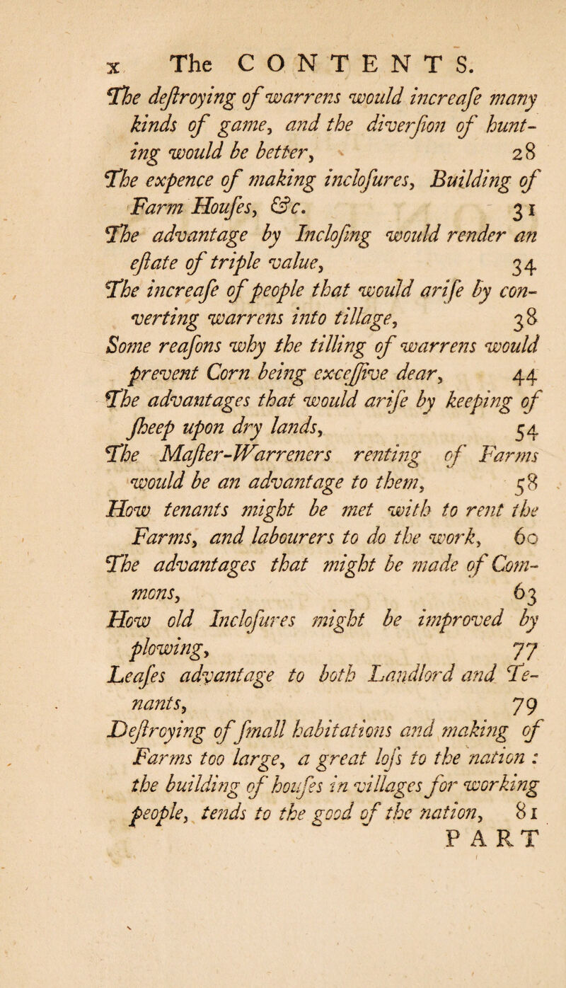 The dejiroying of warrens would increafe many kinds of game, and the diverfion of hunt¬ ing would be better, ^ 28 'The expence of making inch fares, Building of Farm Houfes, &c. 31 Hoe advantage by Inclofmg woidd render an eft ate of triple value, 34 The increafe of people that would arife by con¬ verting warrens into tillage, 38 Some reafons why the tilling of warrens would prevent Corn being cxcejftve dear, 44 The advantages that would arife by keeping of jheep upon dry lands, 54 The Mafter-Warreners renting of Farms woidd be an advantage to them, c;S How tenants might be met with to rent the Farms, and labourers to do the work, 60 The advantages that might be made of Com¬ mons, 63 How old Inclofures might be improved by plowing, 77 Leafes advantage to both Landlord and Te¬ nants, 79 Dejiroying of frnall habitations and making of Farms too large, a great lojs to the nation : the building of houfes in villages for working people, tends to the good of the nation, 81 PART r