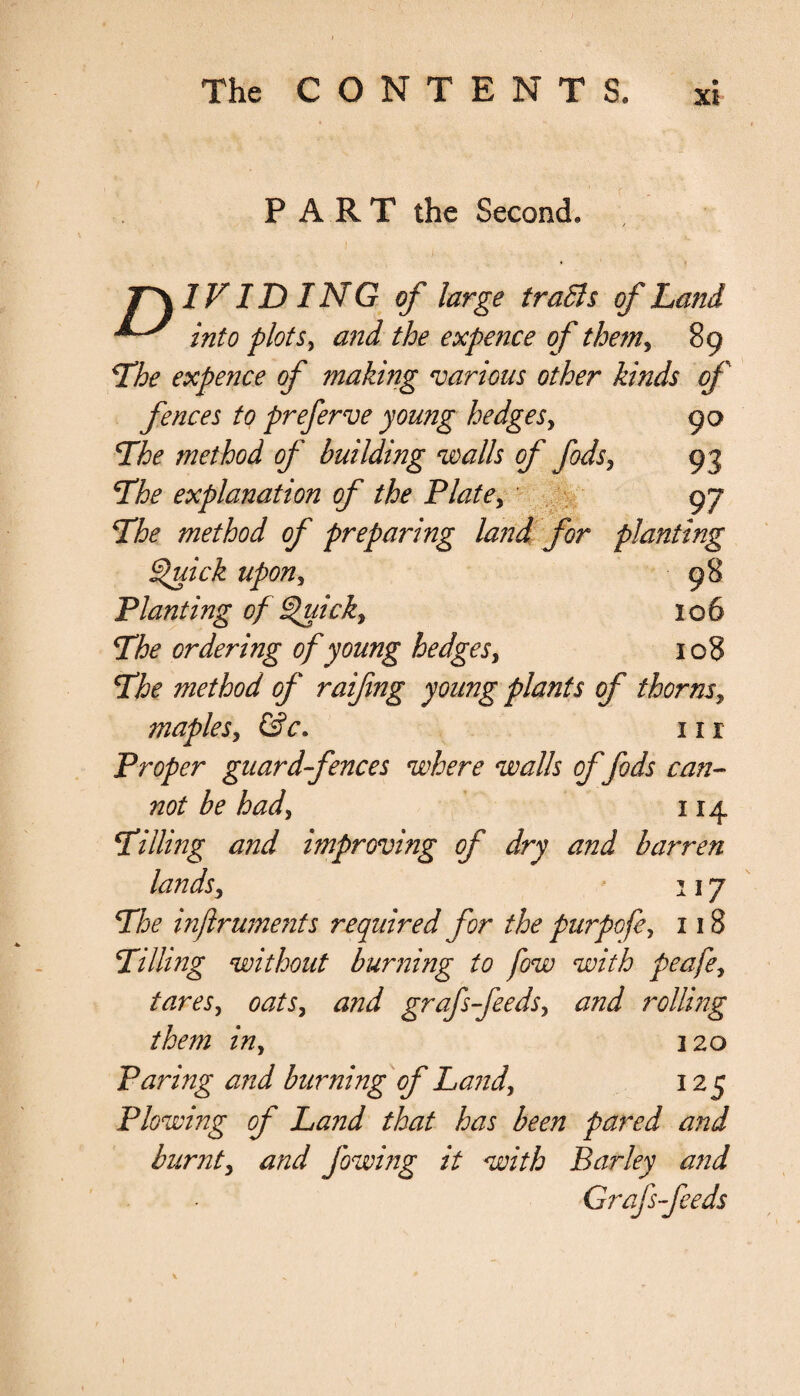 7- The CONTENTS, XI PART the Second, T\1F ID ING of large traBs of Land ^ into plots, and the expence of the?n, 89 The expence of makmg various other kinds of fences to preferve young hedges, 90 The method of building walls of fids, 93 The explanation of the Plate, 9 7 The method of preparing land for planting Quick upon, 98 Planting of Quick, 1 o 6 The ordering of young hedges, 108 The method of raifing young plants of thorns, maples, fsV. in Proper guard-fences where walls of fids can¬ not be had, 114 Tilling and improving of dry and barren lands, 117 The inflruments required for the purpofe, 118 Tilling without burning to fow with peafe, tara, grafs-feeds, rolling them in, 120 Paring and burning'of Land, 125 Plowing of Land that has been pared and burnt, and fowing it with Barley and Grafs-feeds