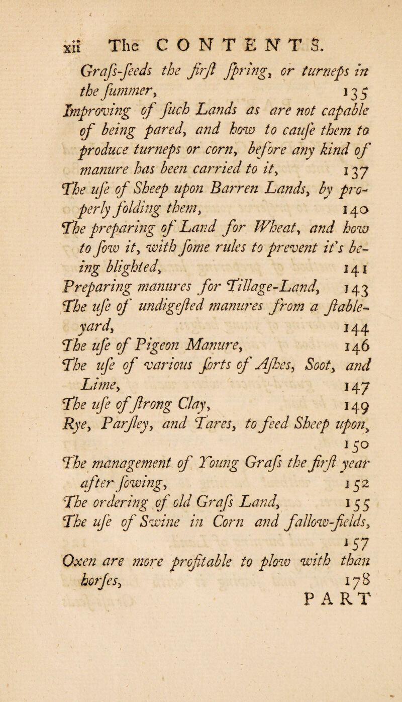 Grafs-feeds the fir ft firings or turneps in thefummery 135 Improving of fuch Lands as are not capable of being pared, and how to caufe them to produce turneps or corny before any kind of manure has been carried to ity 137 The ufe of Sheep upon Barren Landsy by pro¬ perly folding them, 140 The preparing of Land for Wheaty and how to few ity with feme rules to prevent if s be¬ ing blighted, 141 Preparing manures for Tillage-Landy 143 The ufe of undigefted manures from a ft able- yard, 144 The ufe of Pigeon Manure, 146 The ufe of various forts of AJhesy Sooty and Limey 147 The ufe of fir ong Clayy 149 Ryey Parfteyy and Taresy to feed Sheep upony 150 The management of Young Grafs the firft year- after [owing y j 52 The ordering of old Grafs Landy 155 The ufe of Swine in Corn and fallow fields y 157 Oxen are more profitable to plow with than horfeSy 178 PART