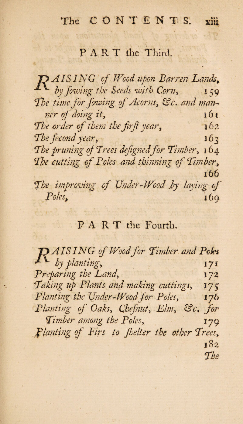 xiu PART the Third, 41SING of Wood upon Barren Lamb, by fowing the Seeds with Corn, 159 The time for fowing of Acorns, &c. and man- ner of doing it> 16 c The order of them thefirf year, 363 The fecond year, 163 The pruning of Trees defgnedfor Timber, 164 The rutting of Poles and thinning of Timber, 16& The improving of Under-Wood by laying of Poles9 169 PART the Fourth, T}AISING of Wood for Timber and Poles ^ ^ Z'y planting, 171 Preparing the Land, 172 Taking up Plants and ?naking cuttings, 375 Planting the Under-Wood for Poles, 176 Planting of Oaks, Chef nut> Efe, eft', Timber among the Poles> 3 79 planting of Firs to fielter the ether Trees, •v' 182 The