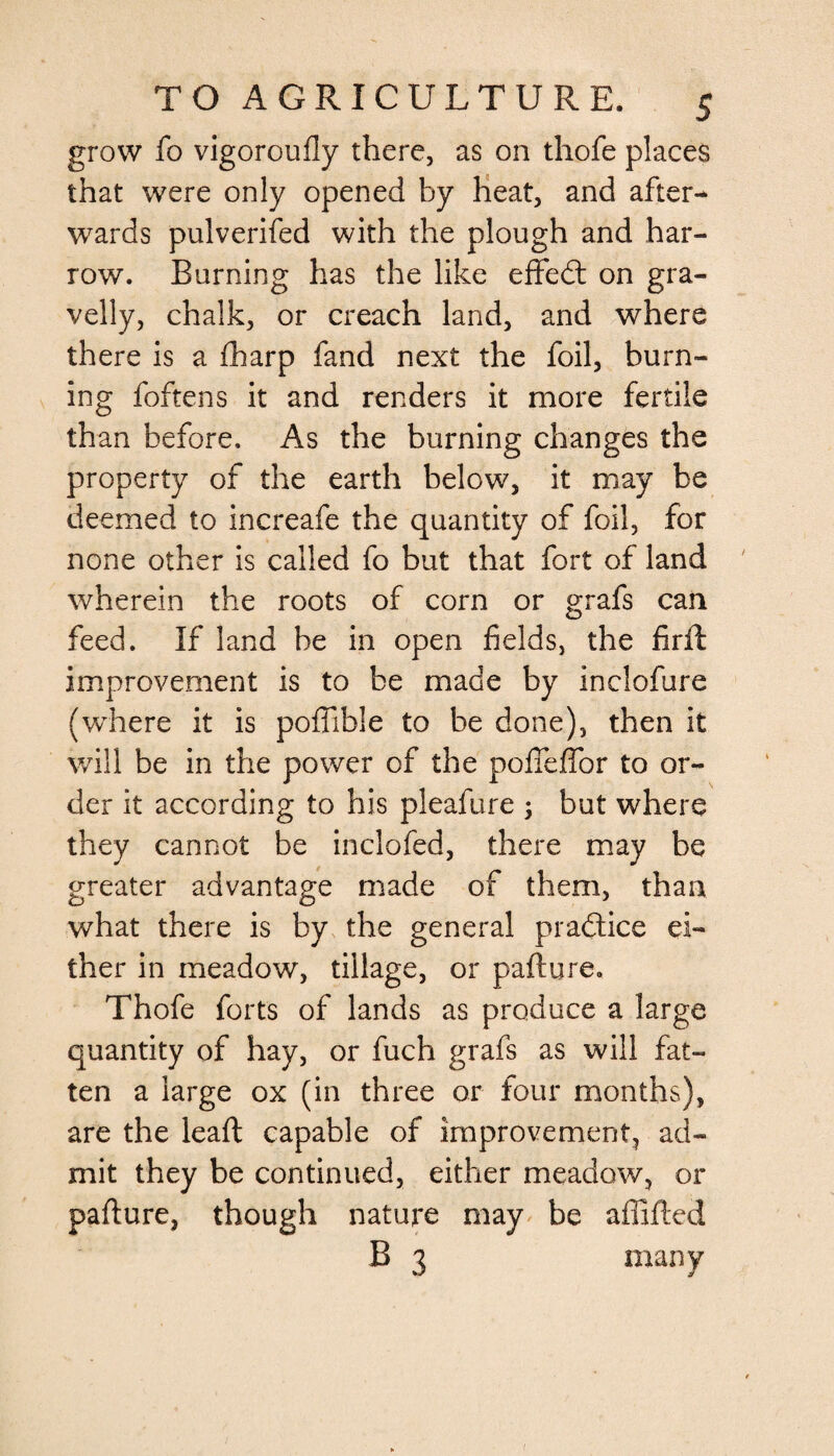 grow fo vigoroufly there, as on thofe places that were only opened by heat, and after¬ wards pulverifed with the plough and har¬ row. Burning has the like eflfedt on gra¬ velly, chalk, or creach land, and where there is a fharp fand next the foil, burn¬ ing foftens it and renders it more fertile than before. As the burning changes the property of the earth below, it may be deemed to increafe the quantity of foil, for none other is called fo but that fort of land wherein the roots of corn or grafs can feed. If land be in open fields, the firft improvement is to be made by inclofure (where it is poflible to be done), then it will be in the power of the pofteffor to or¬ der it according to his pleafure ; but where they cannot be inclofed, there may be greater advantage made of them, than what there is by the general practice ei¬ ther in meadow, tillage, or pafture. Thofe forts of lands as produce a large quantity of hay, or fuch grafs as will fat¬ ten a large ox (in three or four months), are the lead capable of improvement, ad¬ mit they be continued, either meadow, or pafture, though nature may be affifted B 3 many