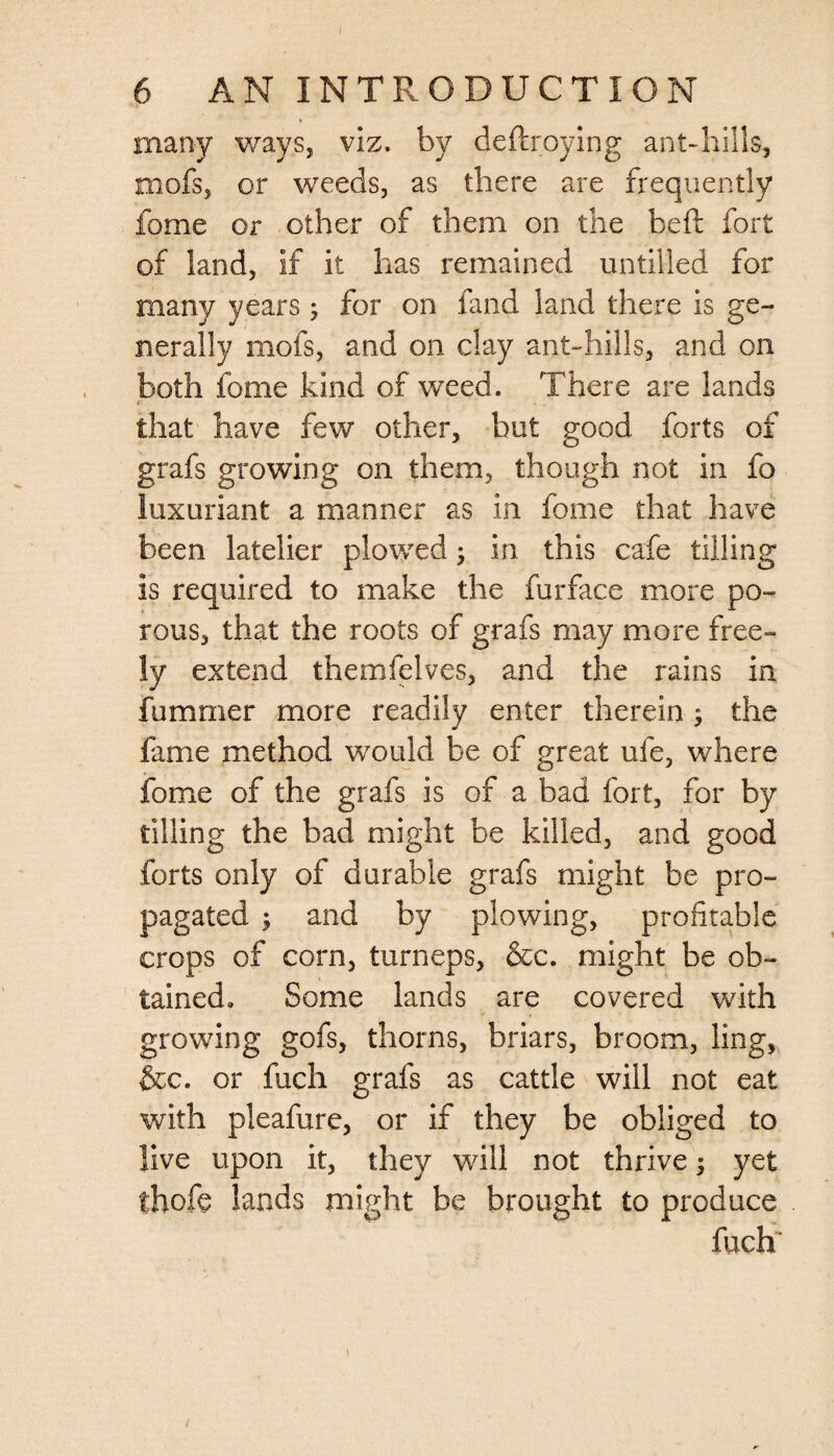 many ways, viz. by deftroying ant-hills, roofs, or weeds, as there are frequently fome or other of them on the bed; fort of land, if it has remained untilled for many years; for on fand land there is ge¬ nerally mofs, and on clay ant-hills, and on both fome kind of weed. There are lands that have few other, but good forts of grafs growing on them, though not in fo luxuriant a manner as in fome that have been latelier plowed; in this cafe tilling is required to make the fur face more po¬ rous, that the roots of grafs may more free¬ ly extend themfelves, and the rains in fummer more readily enter therein ; the fame method would be of great ufe, where fome of the grafs is of a bad fort, for by tilling the bad might be killed, and good forts only of durable grafs might be pro¬ pagated ; and by plowing, profitable crops of corn, turneps, &amp;c. might be ob¬ tained. Some lands are covered with growing gofs, thorns, briars, broom, ling, &amp;c. or fuch grafs as cattle will not eat with pleafure, or if they be obliged to live upon it, they will not thrive 5 yet thofe lands might be brought to produce fuch