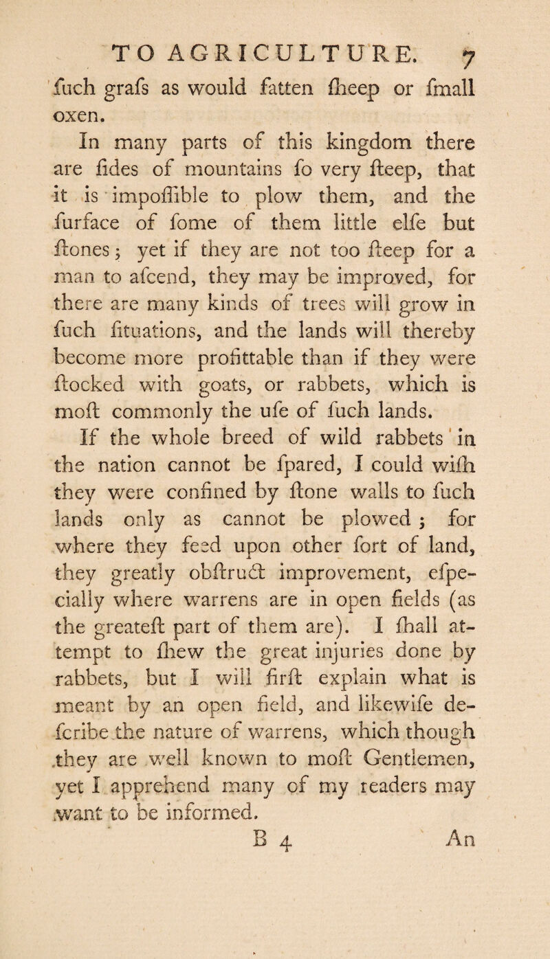 fuch grafs as would fatten fheep or fmall oxen. In many parts of this kingdom there are fides of mountains fo very fieep, that it is impoffible to plow them, and the furface of fome of them little elfe but Rones; yet if they are not too Reep for a man to afcend, they may be improved, for there are many kinds of trees will grow in fuch fituations, and the lands will thereby become more profitable than if they were Rocked with goats, or rabbets, which is moR commonly the ufe of fuch lands. If the whole breed of wild rabbets in the nation cannot be fpared, I could wifh they were confined by Rone walls to fuch lands only as cannot be plowed ; for where they feed upon other fort of land, they greatly obflruet improvement, efpe- cially where warrens are in open fields (as the greateR part of them are). I fliall at¬ tempt to fliew the great injuries done by rabbets, but I will firR explain what is meant by an open field, and like wife de¬ fer ibe the nature of warrens, which though they are well known to moR Gentlemen, <w yet I apprehend many of my readers may want to be informed. B 4 An