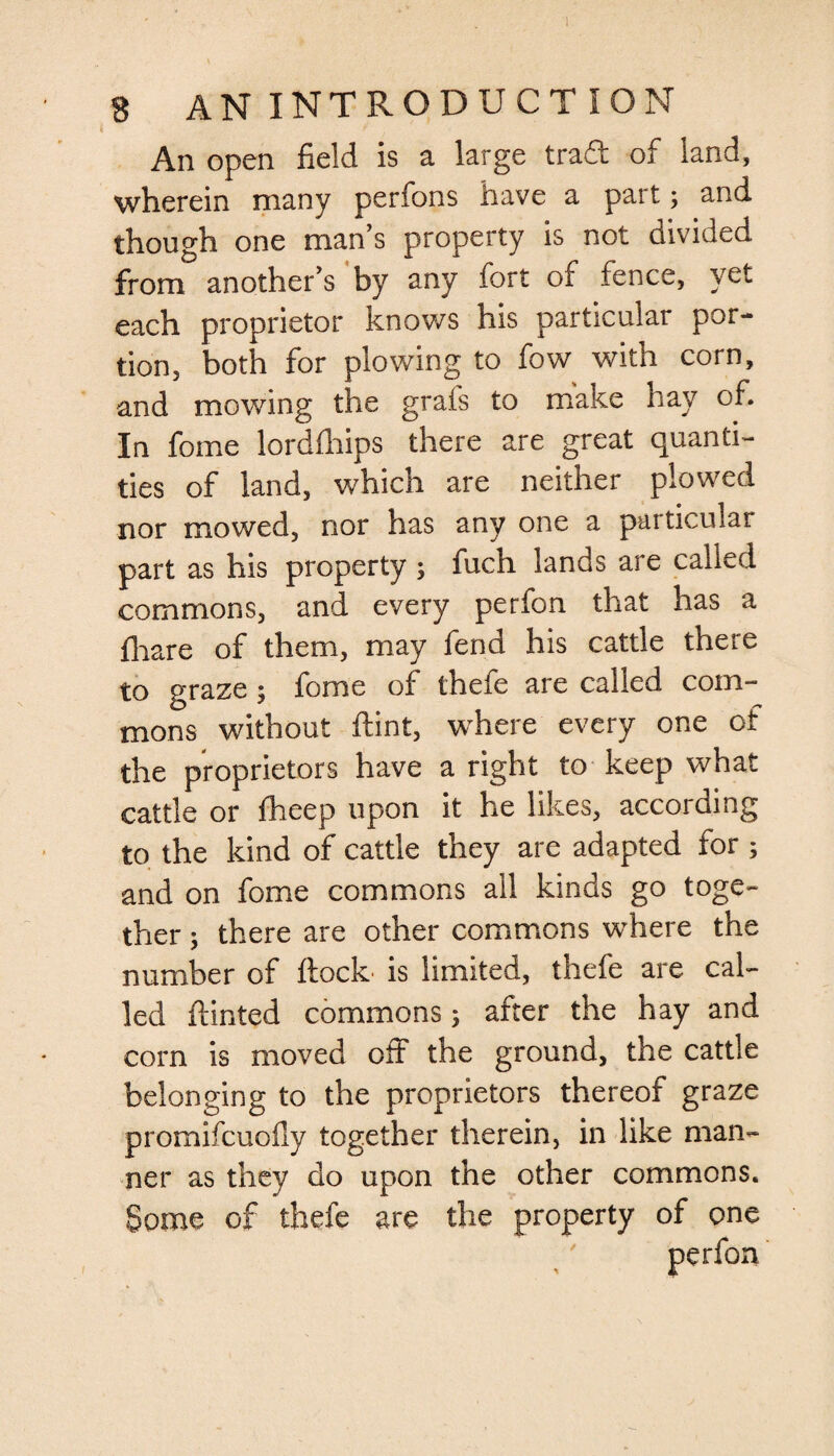 I 8 AN INTRODUCTION An open field is a large trad of land, wherein many perfons have a part; and though one man’s property is not divided from another’s by any fort of fence, yet each proprietor knows his particular por¬ tion, both for plowing to fow with corn, and mowing the grais to make hay of. In fome lordfhips there are great quanti¬ ties of land, which are neither plowed nor mowed, nor has any one a particular part as his property ; fuch lands are called commons, and every perfon that has a fhare of them, may fend his cattle there to graze 5 fome of thele are called com¬ mons without flint, where every one of the proprietors have a right to keep what cattle or fheep upon it he likes, according to the kind of cattle they are adapted for ; and on fome commons all kinds go toge¬ ther ; there are other commons where the number of flock is limited, thefe are cal¬ led ftinted commons after the hay and com is moved off the ground, the cattle belonging to the proprietors thereof graze promifcuofly together therein, in like man¬ ner as they do upon the other commons. Some of thefe are the property of one
