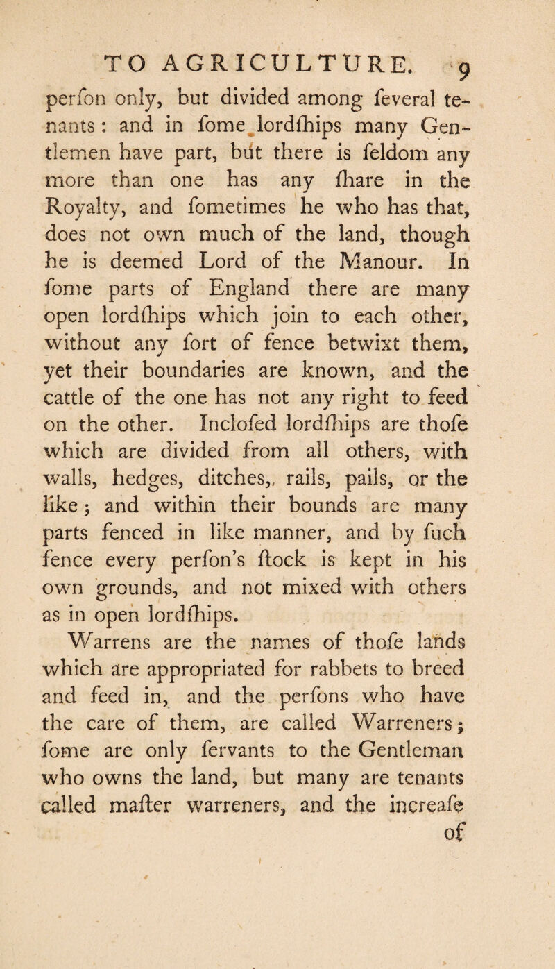 perfon only, but divided among feveral te¬ nants: and in fome lordfhips many Gen¬ tlemen have part, but there is feldom any more than one has any fhare in the Royalty, and fometimes he who has that, does not own much of the land, though he is deemed Lord of the Manour. In fome parts of England there are many open lordfhips which join to each other, without any fort of fence betwixt them, yet their boundaries are known, and the cattle of the one has not any right to feed on the other. Inclofed lordfhips are thofe which are divided from all others, with walls, hedges, ditches,, rails, pails, or the like; and within their bounds are many parts fenced in like manner, and by fuch fence every perfon’s ftock is kept in his own grounds, and not mixed v/ith others as in open lordfhips. Warrens are the names of thofe lands which are appropriated for rabbets to breed and feed in, and the perfons who have the care of them, are called Warreners; fome are only fervants to the Gentleman who owns the land, but many are tenants called matter warreners, and the increafe of