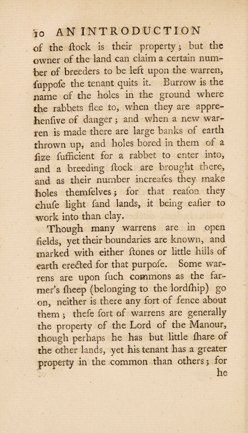 of the flock is their property; but the owner of the land can claim a certain num¬ ber of breeders to be left upon the warren, fuppofe the tenant quits it. Burrow is the name of the holes in the ground where the rabbets flee to, when they are appre- henfive of danger; and when a new war¬ ren is made there are large banks of earth thrown up, and holes bored in them of a fize fufficient for a rabbet to enter into, and a breeding flock are brought there, and as their number increafes they make holes themfelves; for that reafon they chufe light fand lands, it being ealier to work into than clay. Though many warrens are in open fields, yet their boundaries are known, and marked with either ftones or little hills of earth eredted for that purpofe. Some war¬ rens are upon fuch commons as the far¬ mer’s fheep (belonging to the lordfliip) go on, neither is there any fort of fence about them ; thefe fort of warrens are generally the property of the Lord of the Manour, though perhaps he has but little fhare of the other lands, yet his tenant has a greater property in the common than others; for he