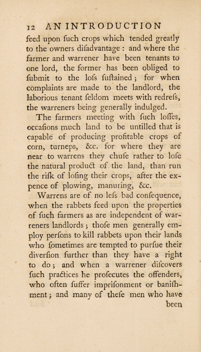 feed upon fuch crops which tended greatly to the owners difadvantage : and where the farmer and warrener have been tenants to one lord, the former has been obliged to fubmit to the lofs fuftained; for when complaints are made to the landlord, the laborious tenant feldom meets with redrefs, the warreners being generally indulged. The farmers meeting with fuch Ioffes, occafions much land to be untilled that is capable of producing profitable crops of corn, turneps, &c. for where they are near to warrens they chufe rather to lofe the natural product of the land, than run the rilk of lofing their crops, after the ex¬ pence of plowing, manuring, &c. Warrens are of no lefs bad confequence, when the rabbets feed upon the properties of fuch farmers as are independent of war¬ reners landlords ; thofe men generally em¬ ploy perfons to kill rabbets upon their lands who fometimes are tempted to purfue their diverfion further than they have a right to do; and when a warrener difcovers fuch pradices he profecutes the offenders, who often fuffer imprifonment or banifii- ment; and many of thefe men who have been