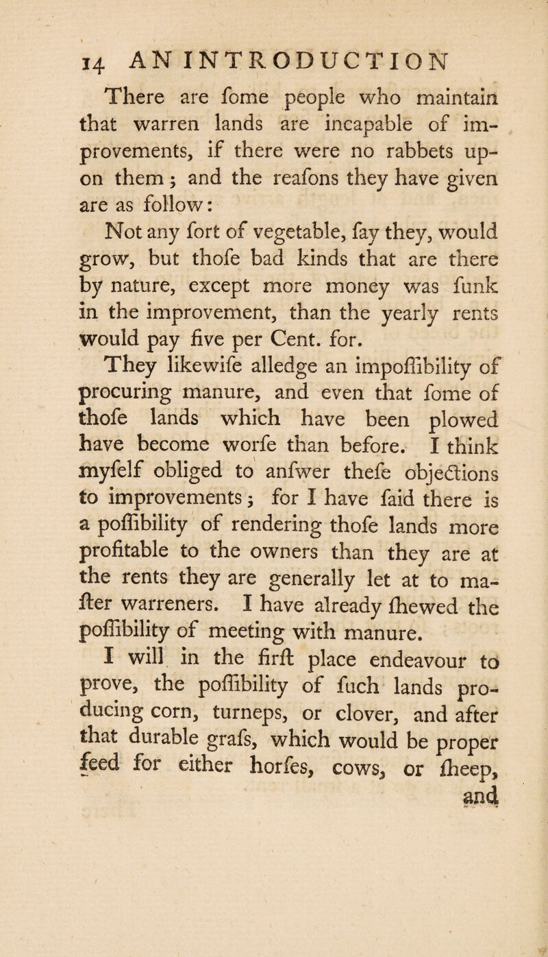 There are fome people who maintain that warren lands are incapable of im¬ provements, if there were no rabbets up¬ on them; and the reafons they have given are as follow: Not any fort of vegetable, fay they, would grow, but thofe bad kinds that are there by nature, except more money was funk in the improvement, than the yearly rents would pay five per Cent. for. They likewife alledge an impofiibility of procuring manure, and even that fome of thofe lands which have been plowed have become worfe than before. I think myfelf obliged to anfwer thefe objections to improvements 3 for I have faid there is a poflibility of rendering thofe lands more profitable to the owners than they are at the rents they are generally let at to ma¬ iler warreners. I have already fhewed the poflibility of meeting with manure. I will in the firffc place endeavour to prove, the poflibility of fuch lands pro¬ ducing corn, turneps, or clover, and after that durable grafs, which would be proper feed for either horfes, cows5 or fheep, and