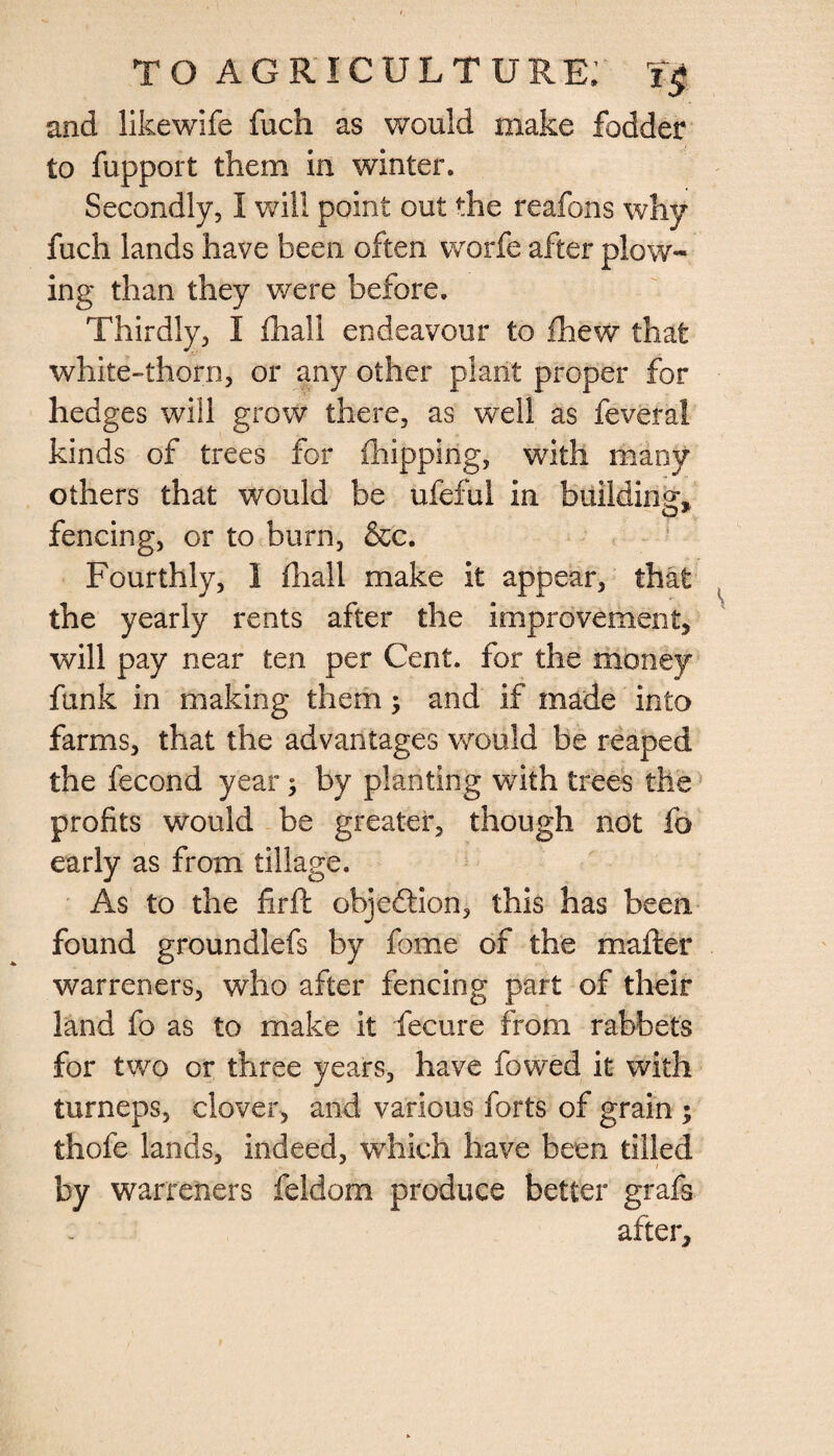 and likewife fuch as would make fodder to fupport them in winter. Secondly, I will point out the reafons why fuch lands have been often worfe after plow¬ ing than they were before. Thirdly, I {hall endeavour to fhew that white-thorn, or any other plant proper for hedges will grow there, as well as feveral kinds of trees for {hipping, with many others that would be ufeful in building* fencing, or to burn, &c. Fourthly, I {hall make it appear, that the yearly rents after the improvement* will pay near ten per Cent, for the money funk in making them; and if made into farms, that the advantages would be reaped the fecond year; by planting with trees the profits would be greater, though not fo early as from tillage. As to the fir ft objection, this has been found groundlefs by fome of the mafter warreners, who after fencing part of their land fo as to make it fecure from rabbets for two or three years, have fowed it with turneps, clover, and various forts of grain ; thofe lands, indeed, which have been tilled by warreners feldom produce better grafs after*