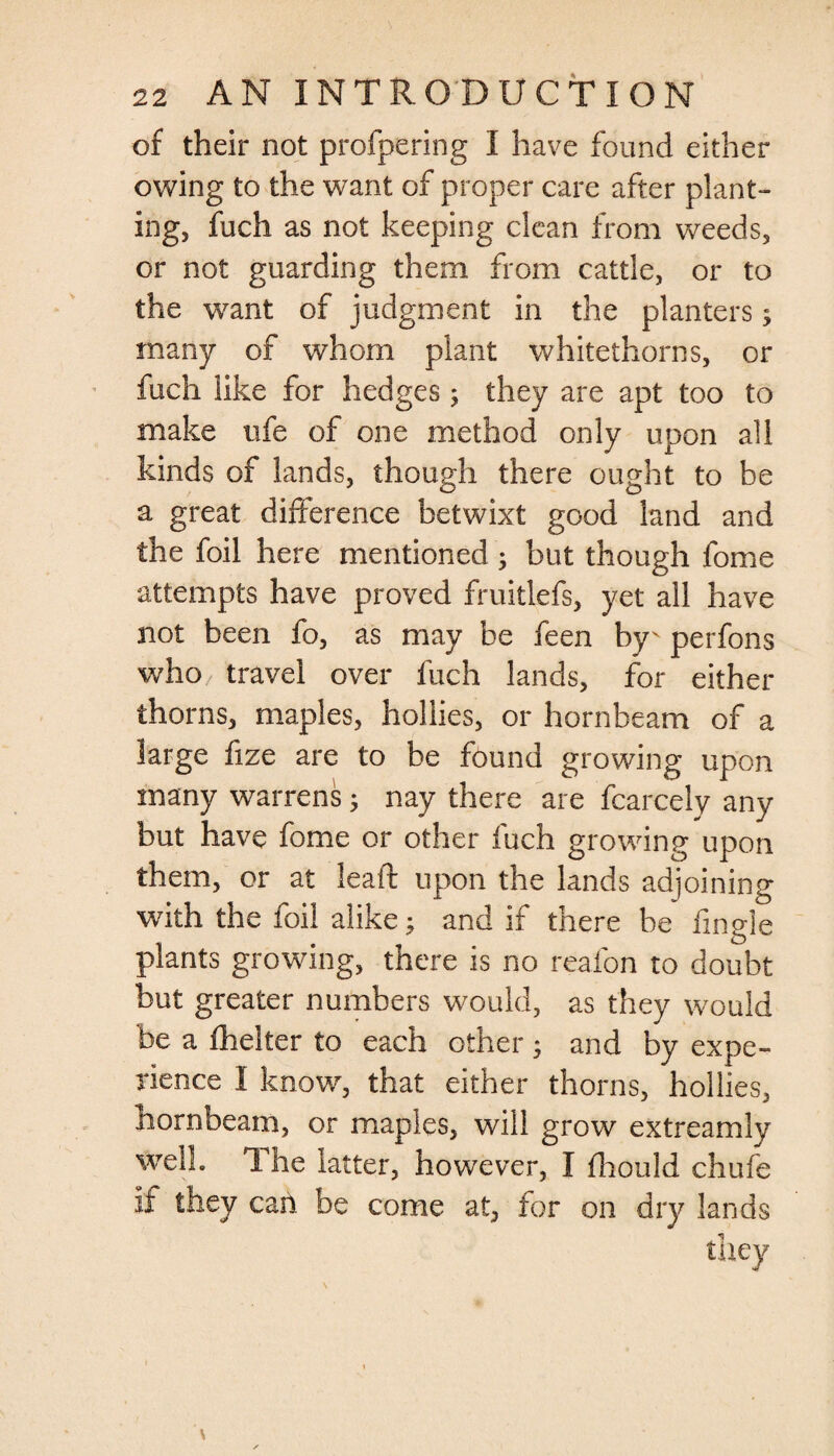 of their not profpering I have found either owing to the want of proper care after plant¬ ing, fuch as not keeping clean from weeds, or not guarding them from cattle, or to the want of judgment in the planters3 many of whom plant whitethorns, or fuch like for hedges3 they are apt too to make life of one method only upon all kinds of lands, though there ought to be a great difference betwixt good land and the foil here mentioned 3 but though fome attempts have proved fruitlefs, yet all have not been fo, as may be feen by' perfons who travel over fuch lands, for either thorns, maples, hollies, or hornbeam of a large fize are to be found growing upon many warrens 3 nay there are fcarcely any but have fome or other fuch growing upon them, or at lead upon the lands adjoining with the foil alike3 and if there he fingle plants growing, there is no reafon to doubt but greater numbers would, as they would be a fhelter to each other 3 and by expe¬ rience I know, that either thorns, hollies, hornbeam, or maples, will grow extreamly well. The latter, however, I fhould chufe if they can be come at, for on dry lands they