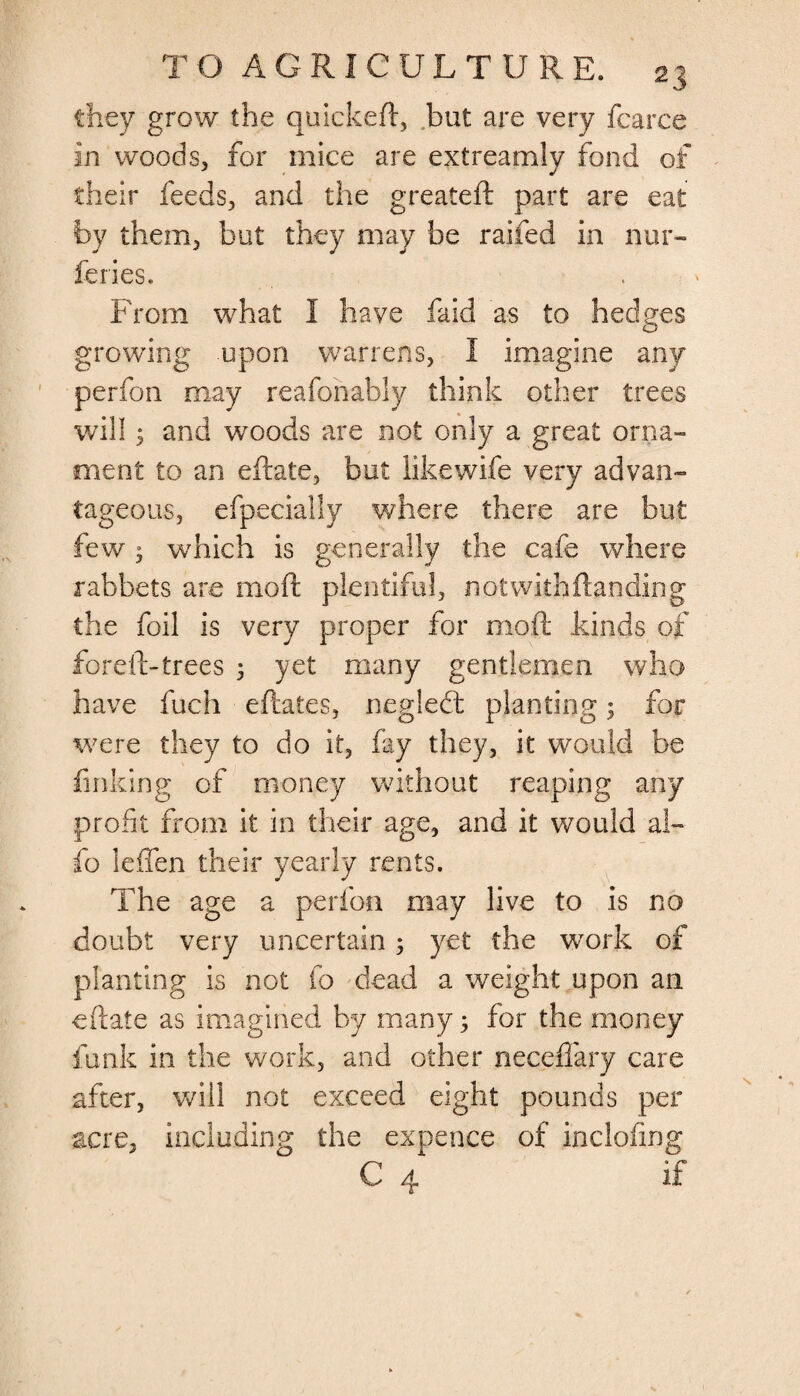 they grow the quickeft, but are very fcarce in woods, for mice are extreamly fond of their feeds, and the greateft part are eat by them, but they may be raifed in nur- feries. From what I have faid as to hedges growing upon warrens, I imagine any perfon may reafonably think other trees will 5 and woods are not only a great orna¬ ment to an eftate, but likewife very advan¬ tageous, efpecially where there are but few j which is generally the cafe where rabbets are moft plentiful, notwithftanding the foil is very proper for moft kinds of foreft-trees 5 yet many gentlemen who have fuch eftates, negledt planting; for were they to do it, fay they, it would be finking of money without reaping any profit from it in their age, and it would al- fo leffen their yearly rents. The age a perfon may live to is no doubt very uncertain 5 yet the work of planting is not fo dead a weight upon an eftate as imagined by many; for the money funk in the work, and other necefiary care after, will not exceed eight pounds per acre, including the expence of inclofing C 4 if