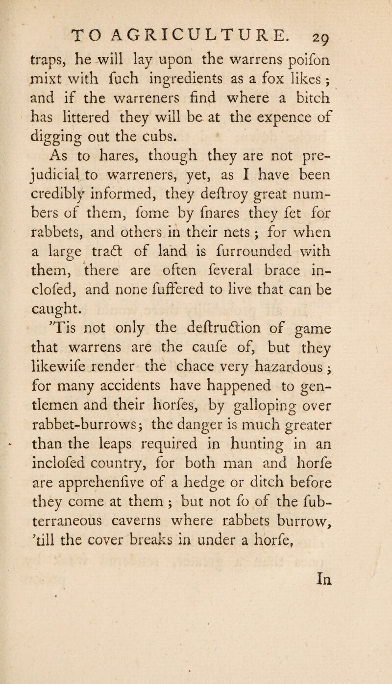 traps, he will lay upon the warrens poifon mixt with fuch ingredients as a fox likes; and if the warreners find where a bitch has littered they will be at the expence of digging out the cubs. As to hares, though they are not pre¬ judicial to warreners, yet, as I have been credibly informed, they deftroy great num¬ bers of them, fome by fnares they fet for rabbets, and others in their nets 5 for when a large tradt of land is fur rounded with them, there are often feveral brace in- clofed, and none fuffered to live that can be caught. Tis not only the deftrudtion of game that warrens are the caufe of, but they likewife render the chace very hazardous , for many accidents have happened to gen¬ tlemen and their horfes, by galloping over rabbet-burrows j the danger is much greater than the leaps required in hunting in an inclofea country, for both man and horfe are apprehenfive of a hedge or ditch before they come at them; but not fo of the fub- terraneous caverns where rabbets burrow, kill the cover breaks in under a horfe. In