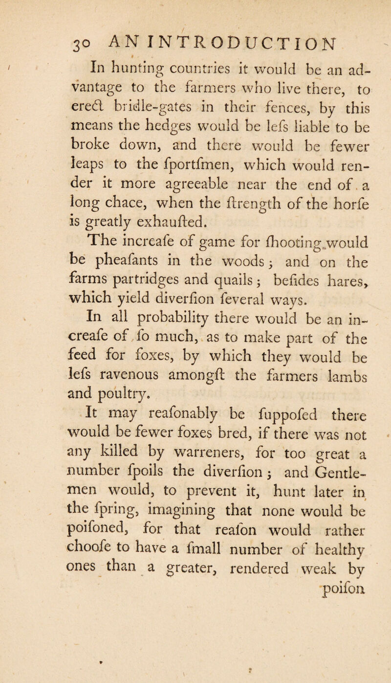 * In hunting countries it would he an ad¬ vantage to the farmers who live there, to ered bridle-gates in their fences, by this means the hedges would be lefs liable to be broke down, and there would be fewrer leaps to the fportfmen, which would ren¬ der it more agreeable near the end of a long chace, when the ftrength of the horfe is greatly exhaufted. The increafe of game for fhootingjwould be pheafants in the woods 5 and on the farms partridges and quails; befides hares, which yield diverfion feveral ways. In all probability there would be an in¬ creafe of fo much, as to make part of the feed for foxes, by which they would be lefs ravenous amongft the farmers lambs and poultry. It may reafonably be fuppofed there would be fewer foxes bred, if there was not any killed by warreners, for too great a number fpoils the diverfion 5 and Gentle¬ men would, to prevent it, hunt later in the fpring, imagining that none would be poifoned, for that reafon would rather choofe to have a imall number of healthy ones than a greater, rendered weak by poifon