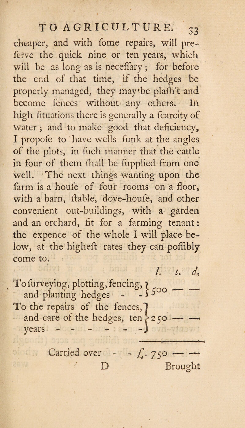 TO AGRICULTURE. 33 cheaper, and with fome repairs, will pre- ferve the quick nine or ten years, which will be as long as is neceffary; for before the end of that time, if the hedges be properly managed, they may*be piafbft and become fences without any others. In high fituations there is generally a fcarcity of water; and to make good that deficiency, I propofe to have wells funk at the angles of the plots, in fuch manner that the cattle in four of them (hall be fupplied from one well. The next things wanting upon the farm is a houfe of four rooms on a floor, with a barn, liable, dove-houfe, and other convenient out-buildings, with a garden and an orchard, fit for a farming tenant: the expence of the whole I will place be¬ low, at the higheft rates they can pofiibly come to. /. s. 31 \ 5°° Tofurveying, plotting, fencing,} and planting hedges - - £ To the repairs of the fences,! and care of the hedges, ten ^250 years - - - - - J - £• 75° Brought Carried over D
