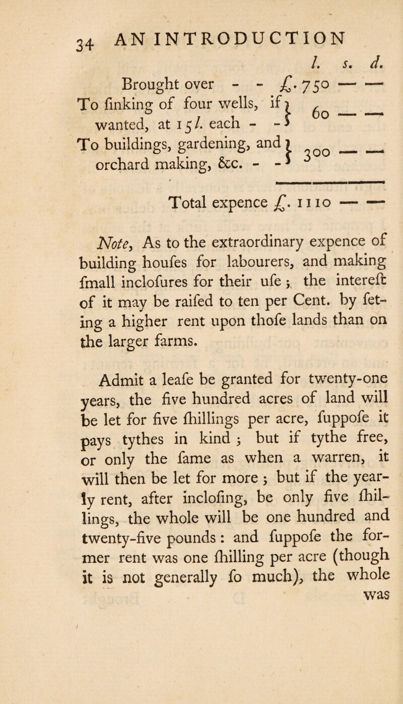 L s. Brought over - - £*75° — To finking of four wells, ifi ^ _ wanted, at 15/. each - - * To buildings, gardening, andi _ orchard making, &c. - - * d. Total expence JT. 1110- Note, As to the extraordinary expence of building houfes for labourers, and making fmall inclofures for their ufe ; the intereffc of it may be raifed to ten per Cent, by fet¬ ing a higher rent upon thofe lands than on the larger farms. Admit a leafe be granted for twenty-one years, the five hundred acres of land will be let for five fhillings per acre, fuppofe it pays tythes in kind 3 but if tythe free, or only the fame as when a warren, it will then be let for more ; but if the year¬ ly rent, after inclofing, be only five fhil¬ lings, the whole will be one hundred and twenty-five pounds: and fuppofe the for¬ mer rent was one fhilling per acre (though it is not generally fo much), the whole was