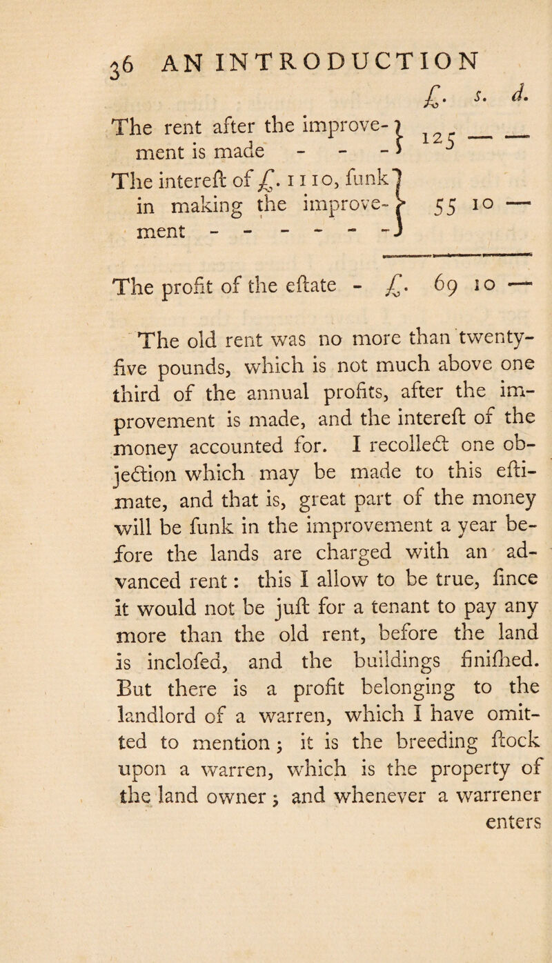 £■ s. The rent after the improve- j _ ment is made - > The intereft of £. i1 io, funk! in making the improve- > 55 10 ment - - - - - 3 The profit of the eftate - JT. 69 10 The old rent was no more than twenty- five pounds, which is not much above one third of the annual profits, after the im¬ provement is made, and the intereft or the money accounted for. I recoiled one ob¬ jection which may be made to this efti- mate, and that is, great part of the money will be funk in the improvement a year be¬ fore the lands are charged with an ad¬ vanced rent: this I allow to be true, fince it would not be juft for a tenant to pay any more than the old rent, before the land is inclofed, and the buildings finifhed. But there is a profit belonging to the landlord of a warren, which I have omit¬ ted to mention 3 it is the breeding ftock upon a warren, which is the property of the land owner 5 and whenever a warrener enters