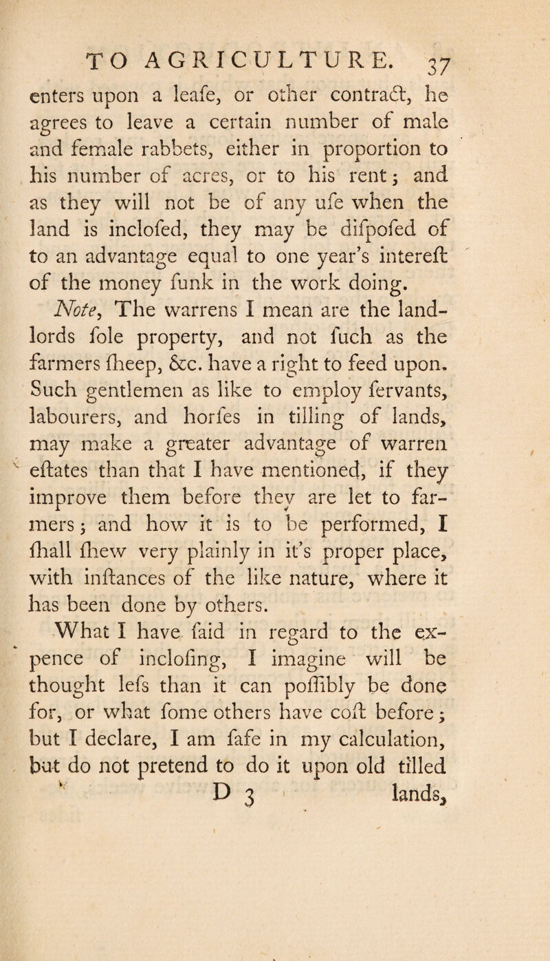 enters upon a leafe, or other contract, he agrees to leave a certain number of male and female rabbets, either in proportion to his number of acres, or to his rent ; and as they will not be of any ufe when the land is inclofed, they may be difpofed of to an advantage equal to one year’s intereft of the money funk in the work doing. Note, The warrens I mean are the land¬ lords foie property, and not fuch as the farmers fheep, &amp;c. have a right to feed upon. Such gentlemen as like to employ fervants, labourers, and horfes in tilling of lands, may make a greater advantage of warren eftates than that I have mentioned, if they improve them before they are let to far¬ mers 5 and how it is to be performed, I fhall fhew very plainly in it’s proper place, with inftances of the like nature, where it has been done by others. What I have laid in regard to the ex¬ pence of inclofing, I imagine will be thought lefs than it can poffibly be done for, or what fome others have cod before; but I declare, I am fafe in my calculation, but do not pretend to do it upon old tilled D 3 • lands* 1