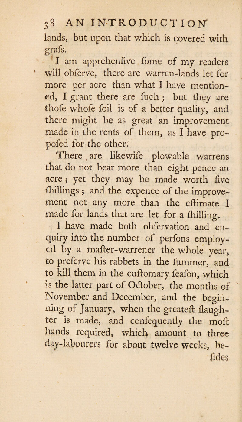 lands, but upon that which is covered with I am apprehenfive fome of my readers will obferve, there are warren-lands let for more per acre than what I have mention¬ ed, I grant there are liich; but they are thofe whofe foil is of a better quality, and there might be as great an improvement made in the rents of them, as I have pro- pofed for the other: There, are likewife plowable warrens that do not bear more than eight pence an acre; yet they may be made worth five (hillings ; and the expence of the improve¬ ment not any more than the eftimate I made for lands that are let for a Chilling. I have made both obfervation and en¬ quiry into the number of perfons employ¬ ed by a mafter-warrener the whole year, to preferve his rabbets in the fummer, and to kill them in the cuftomary feafon, which is the latter part of Odlober, the months of November and December, and the begin¬ ning of January, when the greatefl (laugh¬ ter is made, and confequently the moft hands required, which amount to three day-labourers for about twelve weeks, be- fides