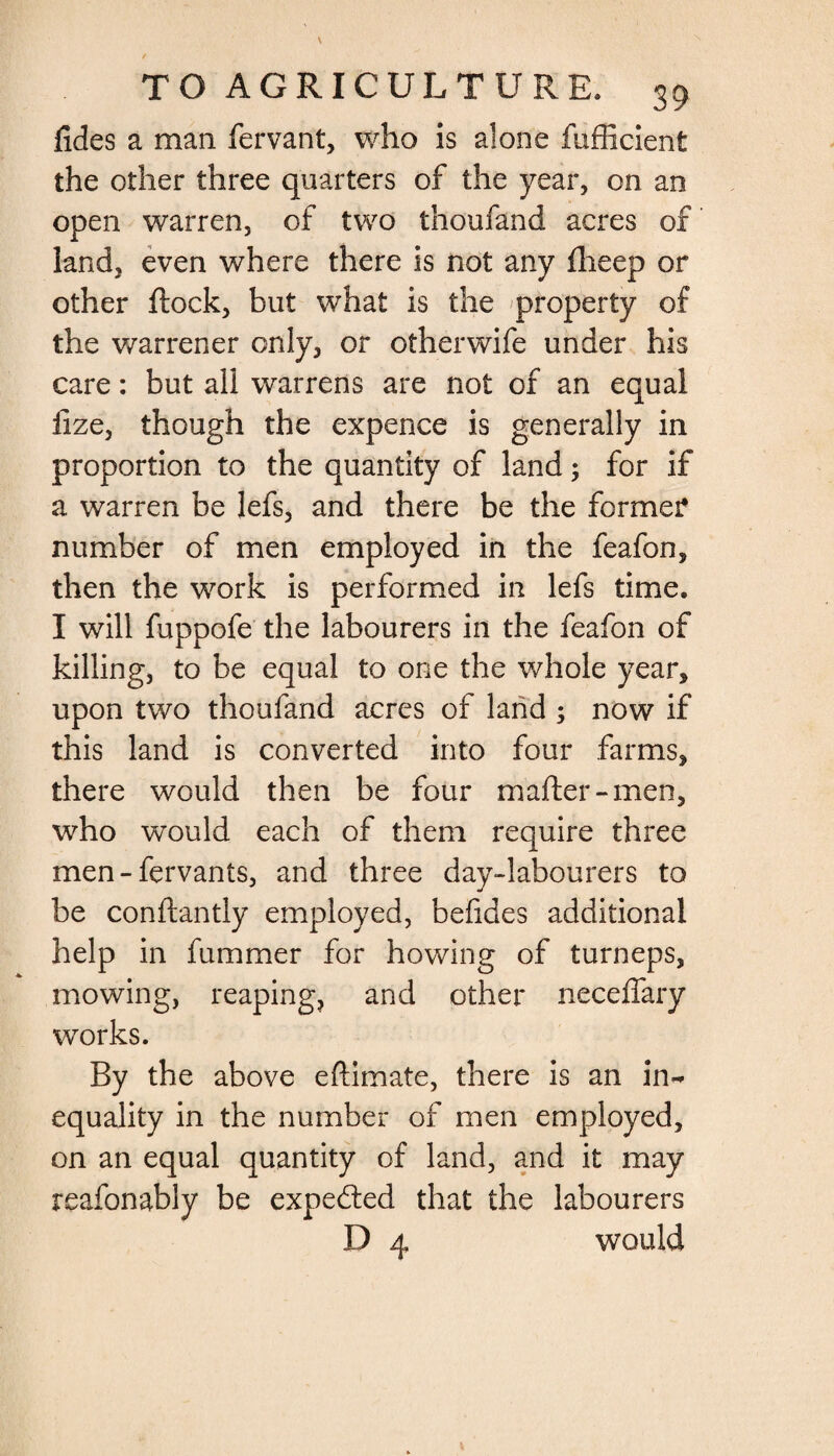 fides a man fervant, who is alone fufficient the other three quarters of the year, on an open warren, of two thoufand acres of land, even where there is not any fheep or other flock, but what is the property of the warrener only, or otherwife under his care: but all warrens are not of an equal lize, though the expence is generally in proportion to the quantity of land; for if a warren be lefs, and there be the former number of men employed in the feafon, then the work is performed in lefs time. I will fuppofe the labourers in the feafon of killing, to be equal to one the whole year, upon two thoufand acres of land ; now if this land is converted into four farms, there would then be four mafter-men, who would each of them require three men - fervants, and three day-labourers to be conftantly employed, befides additional help in fummer for howing of turneps, mowing, reaping, and other neceffary works. By the above eftimate, there is an in~ equality in the number of men employed, on an equal quantity of land, and it may reafonably be expected that the labourers D 4 would