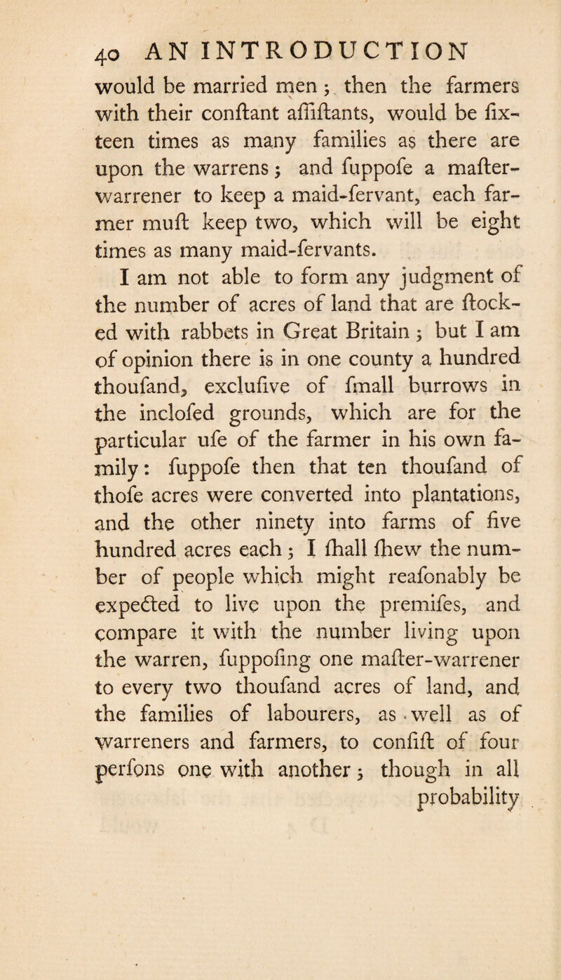 would be married men ; then the farmers with their conftant afiifiants, would be fix- teen times as many families as there are upon the warrens; and fuppofe a mafter- warrener to keep a maid-fervant, each far¬ mer muft keep two, which will be eight times as many maid-fervants. I am not able to form any judgment of the number of acres of land that are flock¬ ed with rabbets in Great Britain ; but I am of opinion there is in one county a hundred thoufand, exclufive of fmall burrows in the inclofed grounds, which are for the particular ufe of the farmer in his own fa¬ mily : fuppofe then that ten thoufand of thole acres were converted into plantations, and the other ninety into farms of five hundred acres each; I lhall fhew the num¬ ber of people which might reafonably be expefted to live upon the premifes, and compare it with the number living upon the warren, fuppofing one mafter-warrener to every two thoufand acres of land, and the families of labourers, as • well as of warreners and farmers, to confift of four perfons one with another 5 though in all probability