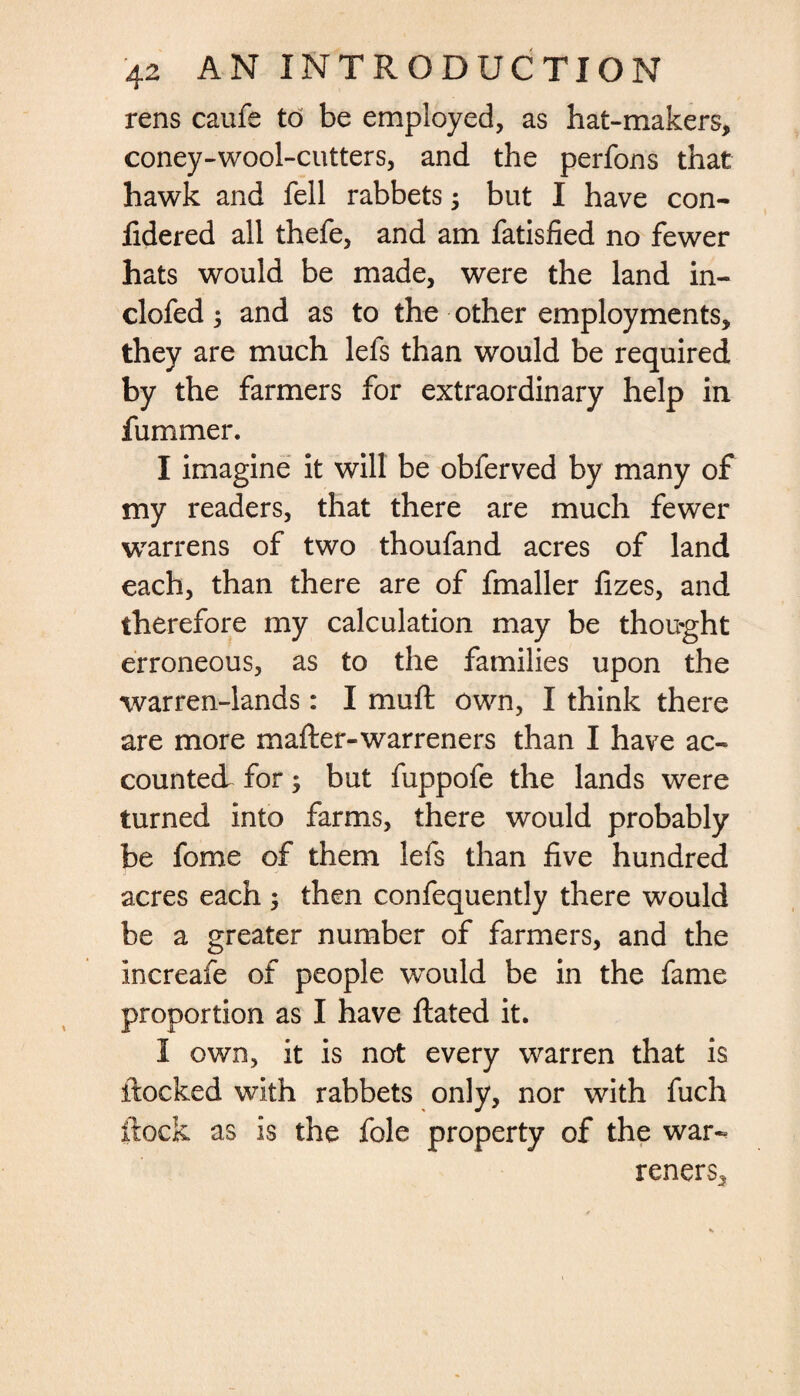 rens caufe to be employed, as hat-makers, coney-wool-cutters, and the perfons that hawk and fell rabbets; but I have con- fidered all thefe, and am fatisfied no fewer hats would be made, were the land in- clofed 3 and as to the other employments, they are much lefs than would be required by the farmers for extraordinary help in fummer. I imagine it will be obferved by many of my readers, that there are much fewer warrens of two thoufand acres of land each, than there are of fmaller fizes, and therefore my calculation may be thought erroneous, as to the families upon the warren-lands: I mu ft own, I think there are more mafter-warreners than I have ac¬ counted for; but fuppofe the lands were turned into farms, there would probably be fome of them lefs than five hundred acres each ; then confequently there would be a greater number of farmers, and the increafe of people would be in the fame proportion as I have ftated it. I own, it is not every warren that is ftocked with rabbets only, nor with fuch ftock as is the foie property of the war-. reners.